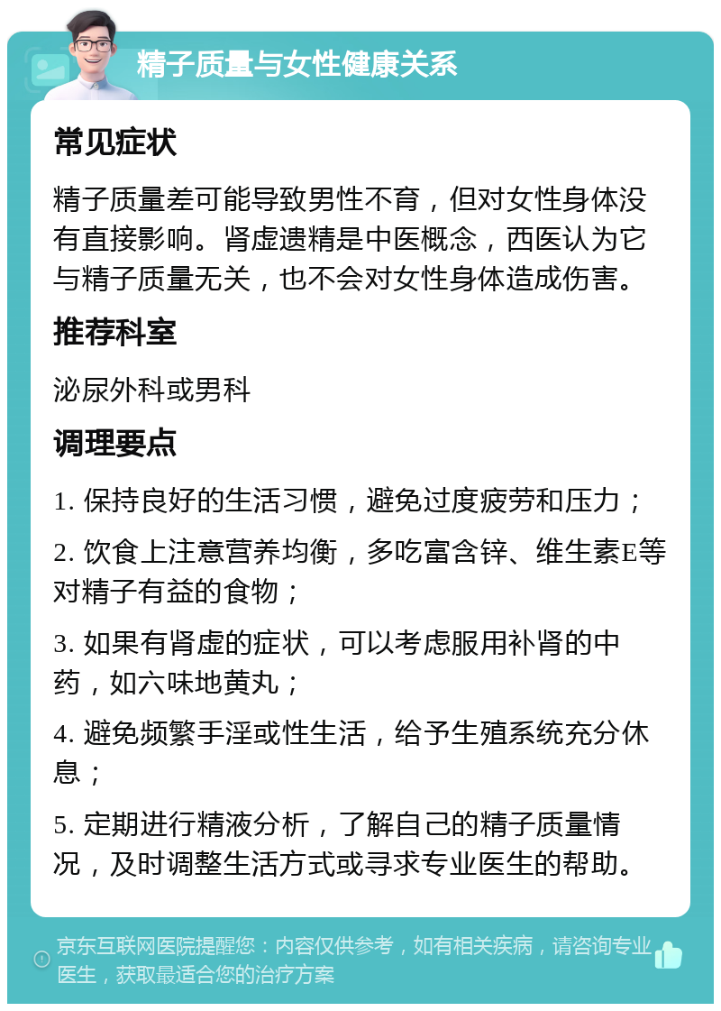 精子质量与女性健康关系 常见症状 精子质量差可能导致男性不育，但对女性身体没有直接影响。肾虚遗精是中医概念，西医认为它与精子质量无关，也不会对女性身体造成伤害。 推荐科室 泌尿外科或男科 调理要点 1. 保持良好的生活习惯，避免过度疲劳和压力； 2. 饮食上注意营养均衡，多吃富含锌、维生素E等对精子有益的食物； 3. 如果有肾虚的症状，可以考虑服用补肾的中药，如六味地黄丸； 4. 避免频繁手淫或性生活，给予生殖系统充分休息； 5. 定期进行精液分析，了解自己的精子质量情况，及时调整生活方式或寻求专业医生的帮助。