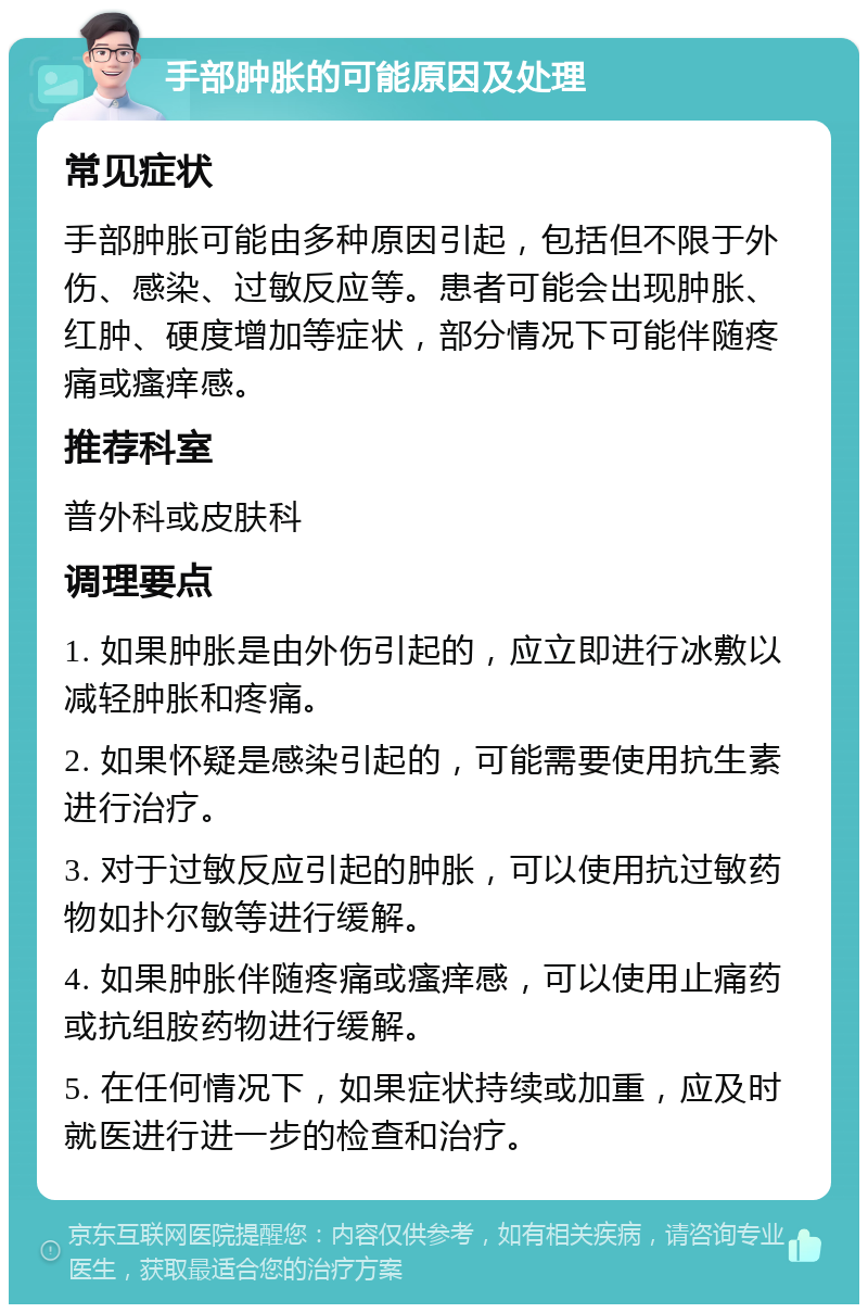 手部肿胀的可能原因及处理 常见症状 手部肿胀可能由多种原因引起，包括但不限于外伤、感染、过敏反应等。患者可能会出现肿胀、红肿、硬度增加等症状，部分情况下可能伴随疼痛或瘙痒感。 推荐科室 普外科或皮肤科 调理要点 1. 如果肿胀是由外伤引起的，应立即进行冰敷以减轻肿胀和疼痛。 2. 如果怀疑是感染引起的，可能需要使用抗生素进行治疗。 3. 对于过敏反应引起的肿胀，可以使用抗过敏药物如扑尔敏等进行缓解。 4. 如果肿胀伴随疼痛或瘙痒感，可以使用止痛药或抗组胺药物进行缓解。 5. 在任何情况下，如果症状持续或加重，应及时就医进行进一步的检查和治疗。