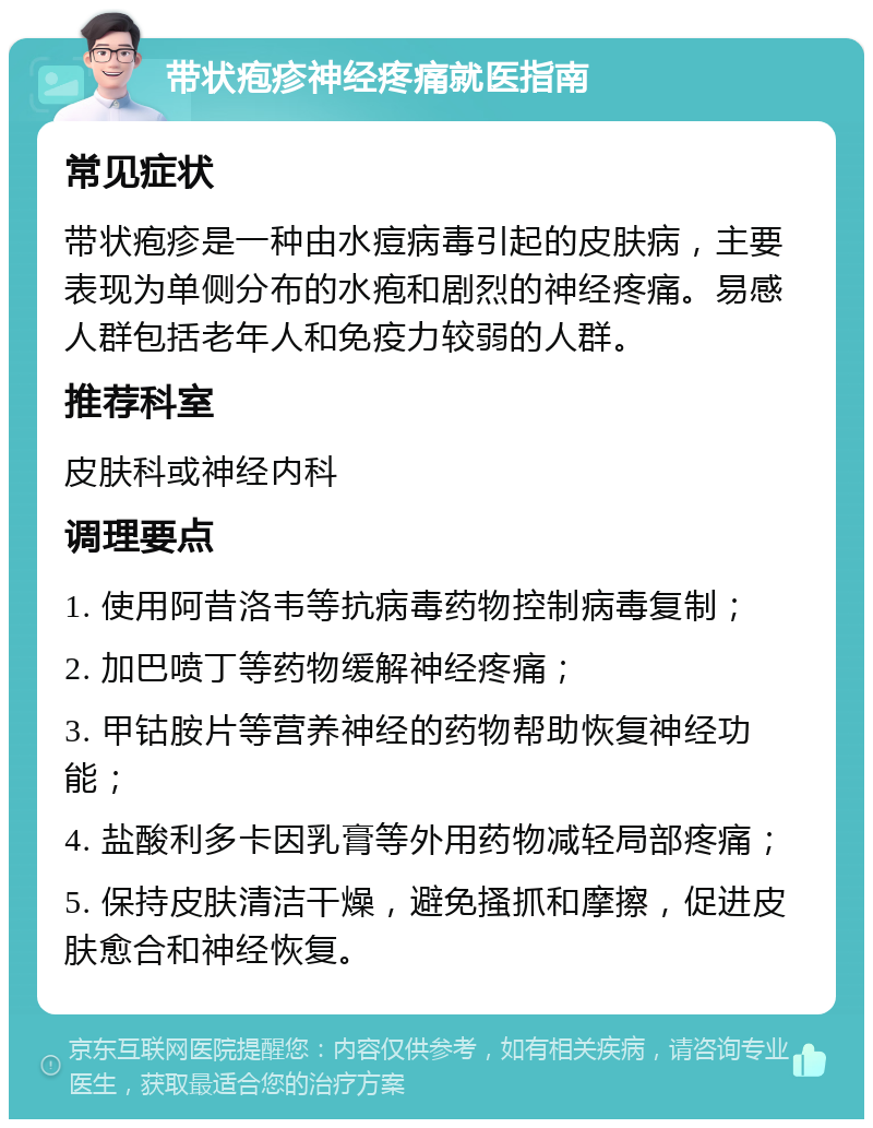 带状疱疹神经疼痛就医指南 常见症状 带状疱疹是一种由水痘病毒引起的皮肤病，主要表现为单侧分布的水疱和剧烈的神经疼痛。易感人群包括老年人和免疫力较弱的人群。 推荐科室 皮肤科或神经内科 调理要点 1. 使用阿昔洛韦等抗病毒药物控制病毒复制； 2. 加巴喷丁等药物缓解神经疼痛； 3. 甲钴胺片等营养神经的药物帮助恢复神经功能； 4. 盐酸利多卡因乳膏等外用药物减轻局部疼痛； 5. 保持皮肤清洁干燥，避免搔抓和摩擦，促进皮肤愈合和神经恢复。