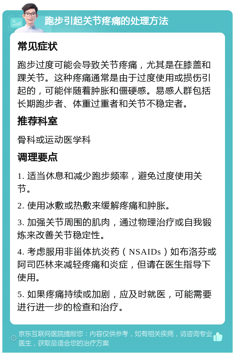 跑步引起关节疼痛的处理方法 常见症状 跑步过度可能会导致关节疼痛，尤其是在膝盖和踝关节。这种疼痛通常是由于过度使用或损伤引起的，可能伴随着肿胀和僵硬感。易感人群包括长期跑步者、体重过重者和关节不稳定者。 推荐科室 骨科或运动医学科 调理要点 1. 适当休息和减少跑步频率，避免过度使用关节。 2. 使用冰敷或热敷来缓解疼痛和肿胀。 3. 加强关节周围的肌肉，通过物理治疗或自我锻炼来改善关节稳定性。 4. 考虑服用非甾体抗炎药（NSAIDs）如布洛芬或阿司匹林来减轻疼痛和炎症，但请在医生指导下使用。 5. 如果疼痛持续或加剧，应及时就医，可能需要进行进一步的检查和治疗。