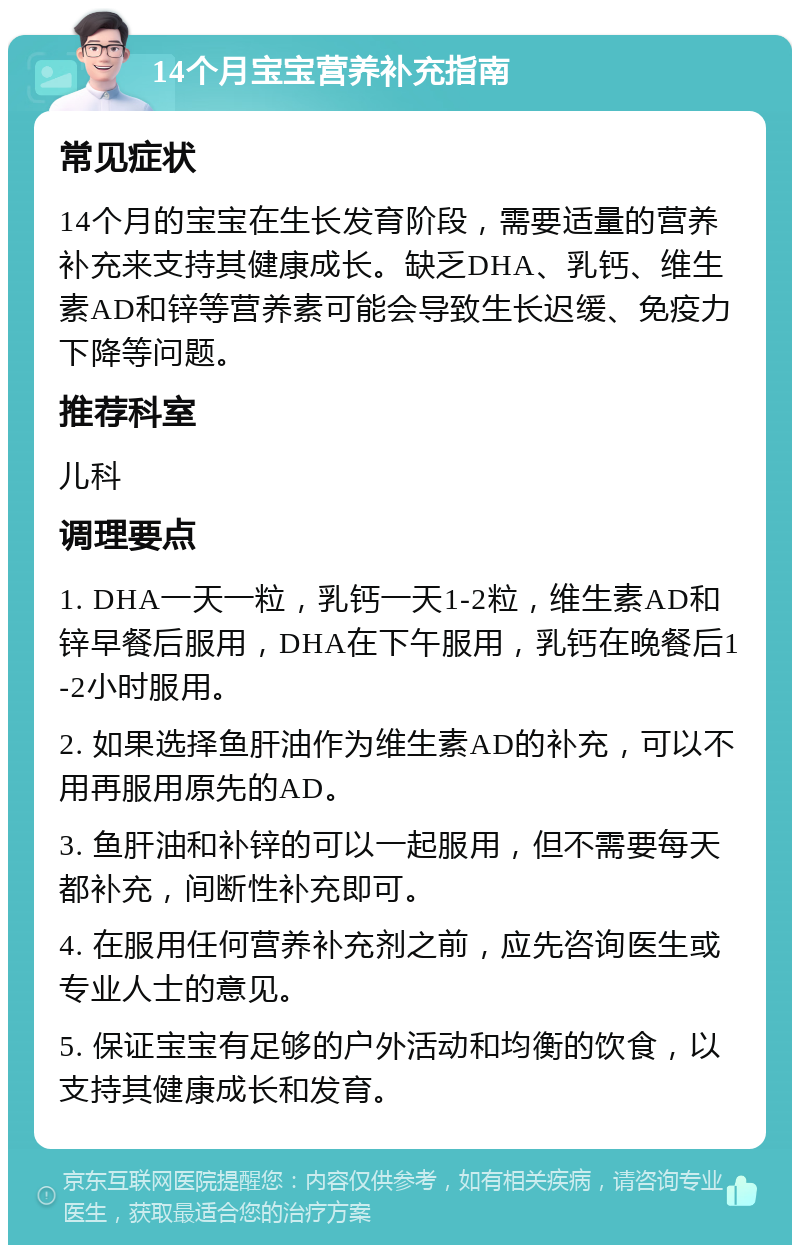 14个月宝宝营养补充指南 常见症状 14个月的宝宝在生长发育阶段，需要适量的营养补充来支持其健康成长。缺乏DHA、乳钙、维生素AD和锌等营养素可能会导致生长迟缓、免疫力下降等问题。 推荐科室 儿科 调理要点 1. DHA一天一粒，乳钙一天1-2粒，维生素AD和锌早餐后服用，DHA在下午服用，乳钙在晚餐后1-2小时服用。 2. 如果选择鱼肝油作为维生素AD的补充，可以不用再服用原先的AD。 3. 鱼肝油和补锌的可以一起服用，但不需要每天都补充，间断性补充即可。 4. 在服用任何营养补充剂之前，应先咨询医生或专业人士的意见。 5. 保证宝宝有足够的户外活动和均衡的饮食，以支持其健康成长和发育。