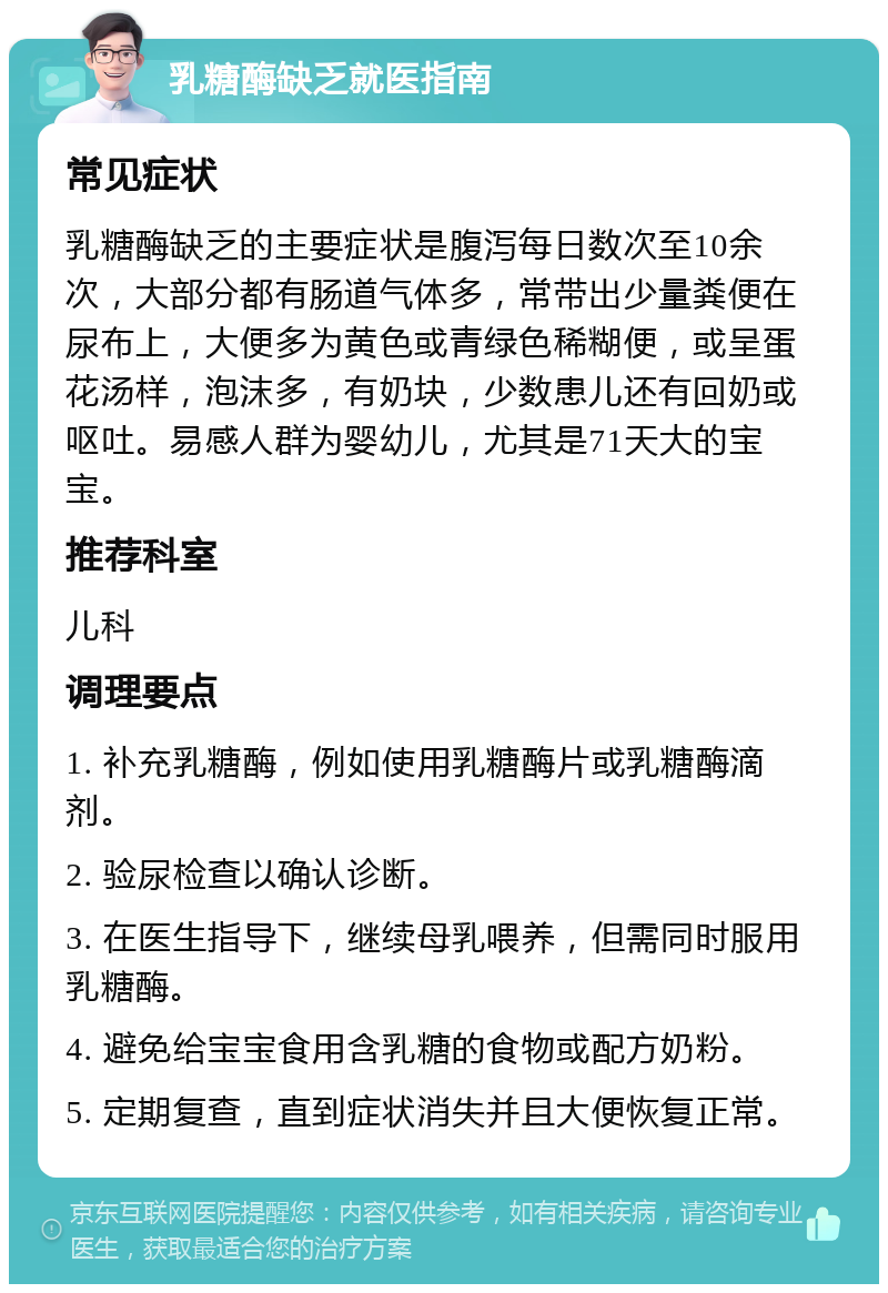 乳糖酶缺乏就医指南 常见症状 乳糖酶缺乏的主要症状是腹泻每日数次至10余次，大部分都有肠道气体多，常带出少量粪便在尿布上，大便多为黄色或青绿色稀糊便，或呈蛋花汤样，泡沫多，有奶块，少数患儿还有回奶或呕吐。易感人群为婴幼儿，尤其是71天大的宝宝。 推荐科室 儿科 调理要点 1. 补充乳糖酶，例如使用乳糖酶片或乳糖酶滴剂。 2. 验尿检查以确认诊断。 3. 在医生指导下，继续母乳喂养，但需同时服用乳糖酶。 4. 避免给宝宝食用含乳糖的食物或配方奶粉。 5. 定期复查，直到症状消失并且大便恢复正常。