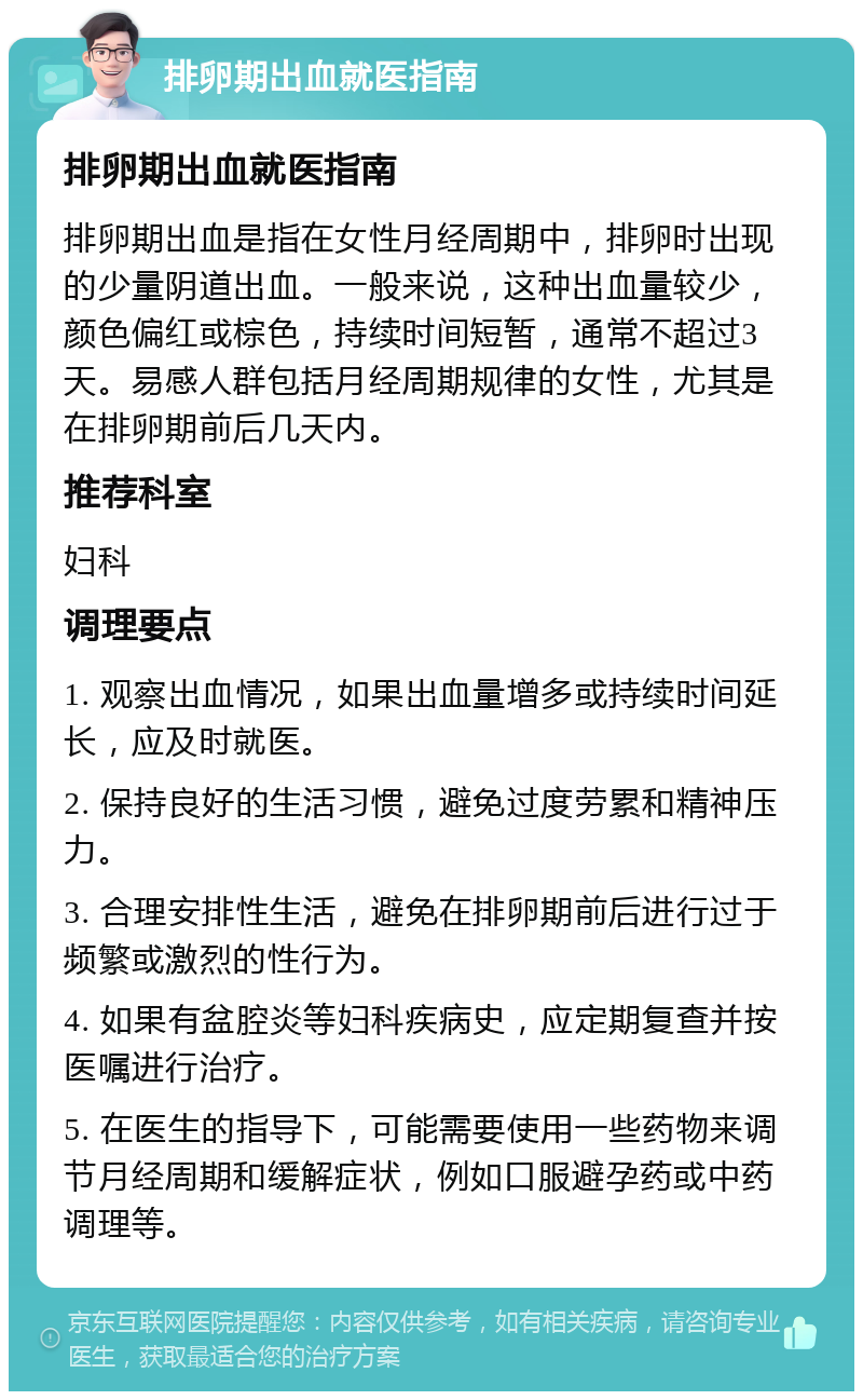 排卵期出血就医指南 排卵期出血就医指南 排卵期出血是指在女性月经周期中，排卵时出现的少量阴道出血。一般来说，这种出血量较少，颜色偏红或棕色，持续时间短暂，通常不超过3天。易感人群包括月经周期规律的女性，尤其是在排卵期前后几天内。 推荐科室 妇科 调理要点 1. 观察出血情况，如果出血量增多或持续时间延长，应及时就医。 2. 保持良好的生活习惯，避免过度劳累和精神压力。 3. 合理安排性生活，避免在排卵期前后进行过于频繁或激烈的性行为。 4. 如果有盆腔炎等妇科疾病史，应定期复查并按医嘱进行治疗。 5. 在医生的指导下，可能需要使用一些药物来调节月经周期和缓解症状，例如口服避孕药或中药调理等。