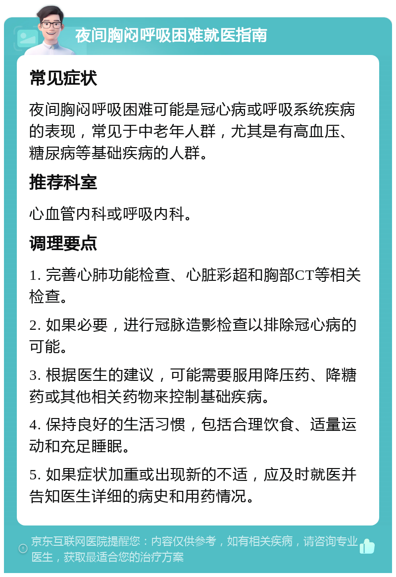 夜间胸闷呼吸困难就医指南 常见症状 夜间胸闷呼吸困难可能是冠心病或呼吸系统疾病的表现，常见于中老年人群，尤其是有高血压、糖尿病等基础疾病的人群。 推荐科室 心血管内科或呼吸内科。 调理要点 1. 完善心肺功能检查、心脏彩超和胸部CT等相关检查。 2. 如果必要，进行冠脉造影检查以排除冠心病的可能。 3. 根据医生的建议，可能需要服用降压药、降糖药或其他相关药物来控制基础疾病。 4. 保持良好的生活习惯，包括合理饮食、适量运动和充足睡眠。 5. 如果症状加重或出现新的不适，应及时就医并告知医生详细的病史和用药情况。