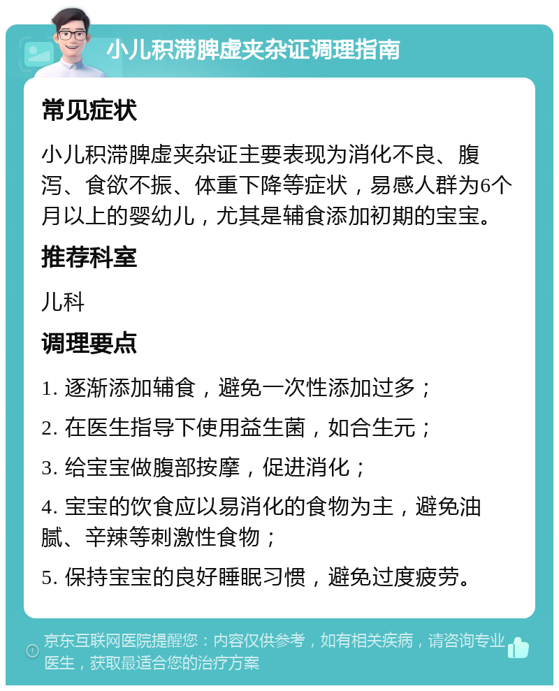 小儿积滞脾虚夹杂证调理指南 常见症状 小儿积滞脾虚夹杂证主要表现为消化不良、腹泻、食欲不振、体重下降等症状，易感人群为6个月以上的婴幼儿，尤其是辅食添加初期的宝宝。 推荐科室 儿科 调理要点 1. 逐渐添加辅食，避免一次性添加过多； 2. 在医生指导下使用益生菌，如合生元； 3. 给宝宝做腹部按摩，促进消化； 4. 宝宝的饮食应以易消化的食物为主，避免油腻、辛辣等刺激性食物； 5. 保持宝宝的良好睡眠习惯，避免过度疲劳。