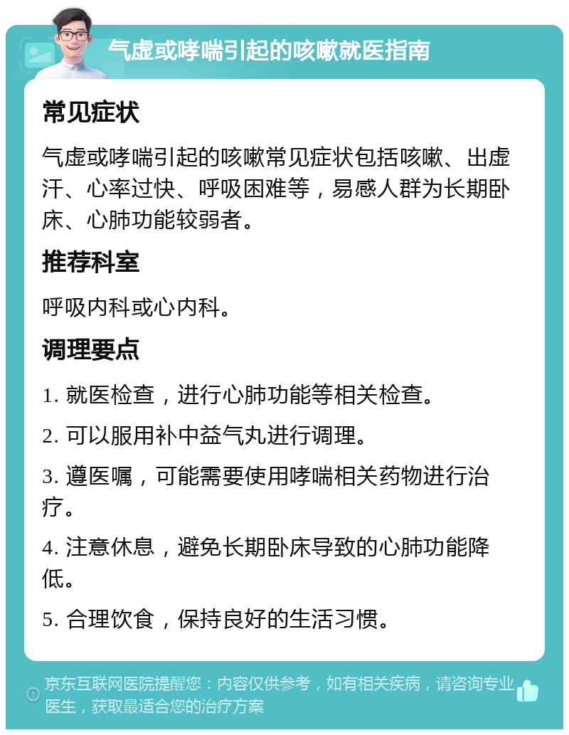 气虚或哮喘引起的咳嗽就医指南 常见症状 气虚或哮喘引起的咳嗽常见症状包括咳嗽、出虚汗、心率过快、呼吸困难等，易感人群为长期卧床、心肺功能较弱者。 推荐科室 呼吸内科或心内科。 调理要点 1. 就医检查，进行心肺功能等相关检查。 2. 可以服用补中益气丸进行调理。 3. 遵医嘱，可能需要使用哮喘相关药物进行治疗。 4. 注意休息，避免长期卧床导致的心肺功能降低。 5. 合理饮食，保持良好的生活习惯。