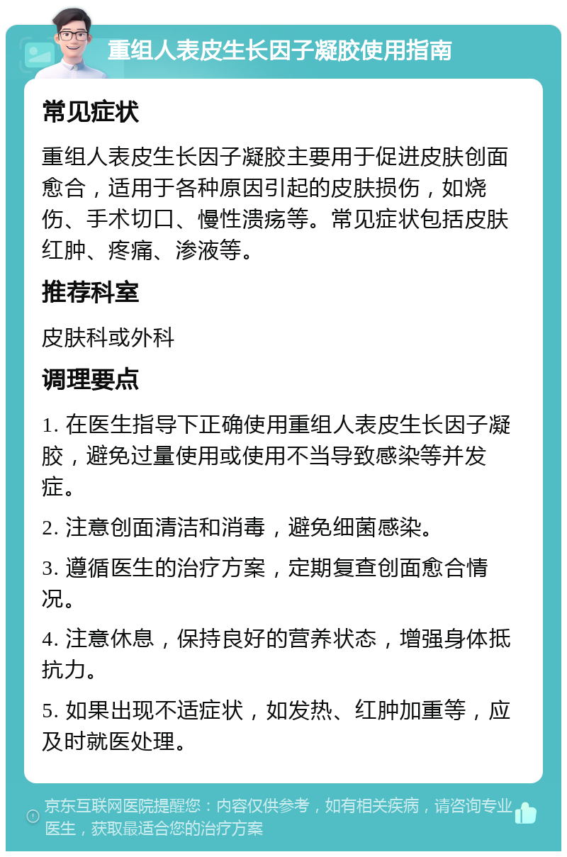 重组人表皮生长因子凝胶使用指南 常见症状 重组人表皮生长因子凝胶主要用于促进皮肤创面愈合，适用于各种原因引起的皮肤损伤，如烧伤、手术切口、慢性溃疡等。常见症状包括皮肤红肿、疼痛、渗液等。 推荐科室 皮肤科或外科 调理要点 1. 在医生指导下正确使用重组人表皮生长因子凝胶，避免过量使用或使用不当导致感染等并发症。 2. 注意创面清洁和消毒，避免细菌感染。 3. 遵循医生的治疗方案，定期复查创面愈合情况。 4. 注意休息，保持良好的营养状态，增强身体抵抗力。 5. 如果出现不适症状，如发热、红肿加重等，应及时就医处理。