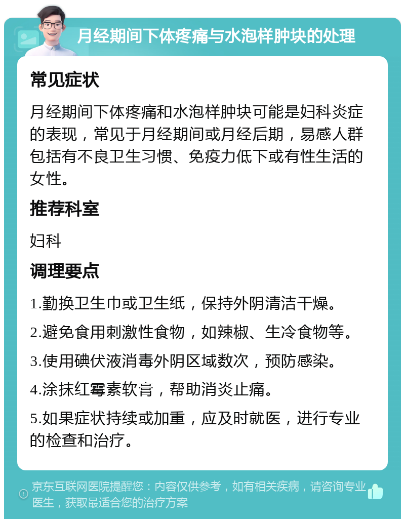 月经期间下体疼痛与水泡样肿块的处理 常见症状 月经期间下体疼痛和水泡样肿块可能是妇科炎症的表现，常见于月经期间或月经后期，易感人群包括有不良卫生习惯、免疫力低下或有性生活的女性。 推荐科室 妇科 调理要点 1.勤换卫生巾或卫生纸，保持外阴清洁干燥。 2.避免食用刺激性食物，如辣椒、生冷食物等。 3.使用碘伏液消毒外阴区域数次，预防感染。 4.涂抹红霉素软膏，帮助消炎止痛。 5.如果症状持续或加重，应及时就医，进行专业的检查和治疗。