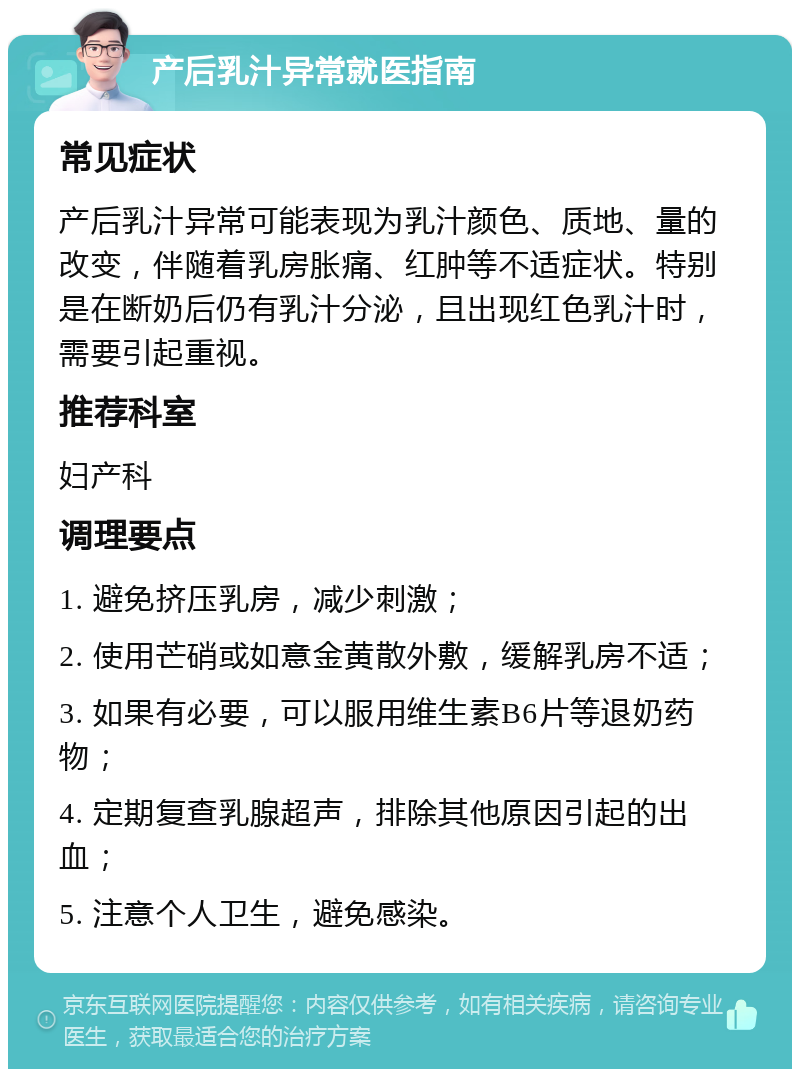 产后乳汁异常就医指南 常见症状 产后乳汁异常可能表现为乳汁颜色、质地、量的改变，伴随着乳房胀痛、红肿等不适症状。特别是在断奶后仍有乳汁分泌，且出现红色乳汁时，需要引起重视。 推荐科室 妇产科 调理要点 1. 避免挤压乳房，减少刺激； 2. 使用芒硝或如意金黄散外敷，缓解乳房不适； 3. 如果有必要，可以服用维生素B6片等退奶药物； 4. 定期复查乳腺超声，排除其他原因引起的出血； 5. 注意个人卫生，避免感染。