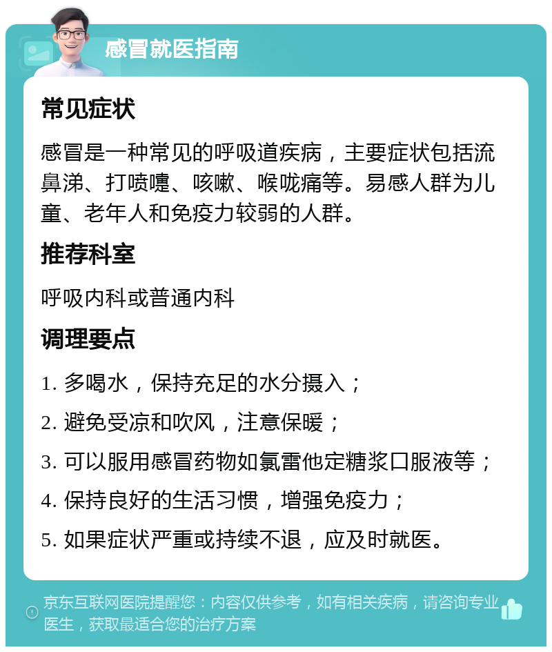 感冒就医指南 常见症状 感冒是一种常见的呼吸道疾病，主要症状包括流鼻涕、打喷嚏、咳嗽、喉咙痛等。易感人群为儿童、老年人和免疫力较弱的人群。 推荐科室 呼吸内科或普通内科 调理要点 1. 多喝水，保持充足的水分摄入； 2. 避免受凉和吹风，注意保暖； 3. 可以服用感冒药物如氯雷他定糖浆口服液等； 4. 保持良好的生活习惯，增强免疫力； 5. 如果症状严重或持续不退，应及时就医。