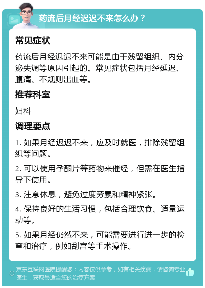 药流后月经迟迟不来怎么办？ 常见症状 药流后月经迟迟不来可能是由于残留组织、内分泌失调等原因引起的。常见症状包括月经延迟、腹痛、不规则出血等。 推荐科室 妇科 调理要点 1. 如果月经迟迟不来，应及时就医，排除残留组织等问题。 2. 可以使用孕酮片等药物来催经，但需在医生指导下使用。 3. 注意休息，避免过度劳累和精神紧张。 4. 保持良好的生活习惯，包括合理饮食、适量运动等。 5. 如果月经仍然不来，可能需要进行进一步的检查和治疗，例如刮宫等手术操作。