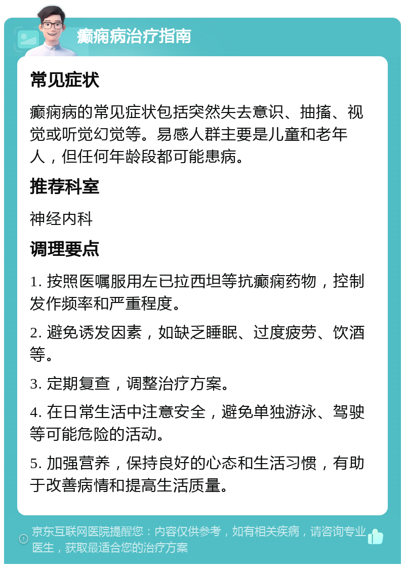 癫痫病治疗指南 常见症状 癫痫病的常见症状包括突然失去意识、抽搐、视觉或听觉幻觉等。易感人群主要是儿童和老年人，但任何年龄段都可能患病。 推荐科室 神经内科 调理要点 1. 按照医嘱服用左已拉西坦等抗癫痫药物，控制发作频率和严重程度。 2. 避免诱发因素，如缺乏睡眠、过度疲劳、饮酒等。 3. 定期复查，调整治疗方案。 4. 在日常生活中注意安全，避免单独游泳、驾驶等可能危险的活动。 5. 加强营养，保持良好的心态和生活习惯，有助于改善病情和提高生活质量。