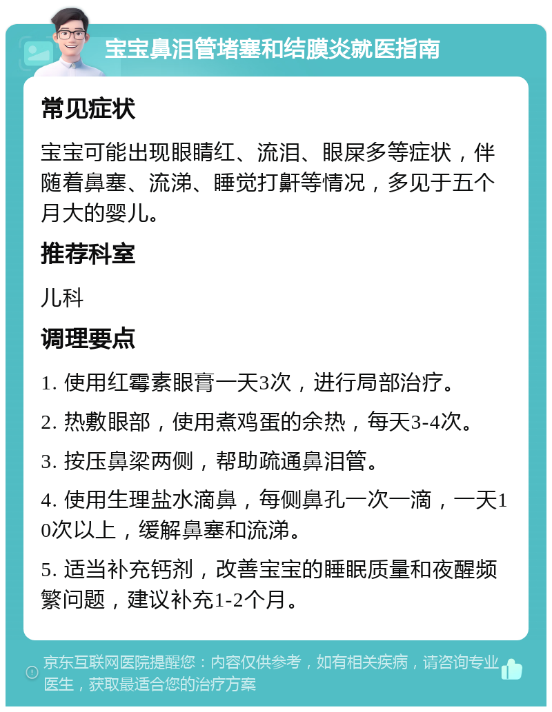 宝宝鼻泪管堵塞和结膜炎就医指南 常见症状 宝宝可能出现眼睛红、流泪、眼屎多等症状，伴随着鼻塞、流涕、睡觉打鼾等情况，多见于五个月大的婴儿。 推荐科室 儿科 调理要点 1. 使用红霉素眼膏一天3次，进行局部治疗。 2. 热敷眼部，使用煮鸡蛋的余热，每天3-4次。 3. 按压鼻梁两侧，帮助疏通鼻泪管。 4. 使用生理盐水滴鼻，每侧鼻孔一次一滴，一天10次以上，缓解鼻塞和流涕。 5. 适当补充钙剂，改善宝宝的睡眠质量和夜醒频繁问题，建议补充1-2个月。