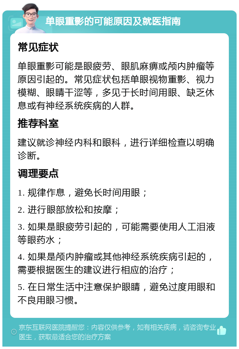 单眼重影的可能原因及就医指南 常见症状 单眼重影可能是眼疲劳、眼肌麻痹或颅内肿瘤等原因引起的。常见症状包括单眼视物重影、视力模糊、眼睛干涩等，多见于长时间用眼、缺乏休息或有神经系统疾病的人群。 推荐科室 建议就诊神经内科和眼科，进行详细检查以明确诊断。 调理要点 1. 规律作息，避免长时间用眼； 2. 进行眼部放松和按摩； 3. 如果是眼疲劳引起的，可能需要使用人工泪液等眼药水； 4. 如果是颅内肿瘤或其他神经系统疾病引起的，需要根据医生的建议进行相应的治疗； 5. 在日常生活中注意保护眼睛，避免过度用眼和不良用眼习惯。