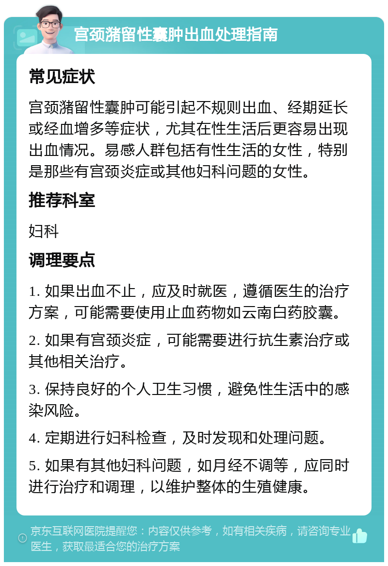 宫颈潴留性囊肿出血处理指南 常见症状 宫颈潴留性囊肿可能引起不规则出血、经期延长或经血增多等症状，尤其在性生活后更容易出现出血情况。易感人群包括有性生活的女性，特别是那些有宫颈炎症或其他妇科问题的女性。 推荐科室 妇科 调理要点 1. 如果出血不止，应及时就医，遵循医生的治疗方案，可能需要使用止血药物如云南白药胶囊。 2. 如果有宫颈炎症，可能需要进行抗生素治疗或其他相关治疗。 3. 保持良好的个人卫生习惯，避免性生活中的感染风险。 4. 定期进行妇科检查，及时发现和处理问题。 5. 如果有其他妇科问题，如月经不调等，应同时进行治疗和调理，以维护整体的生殖健康。