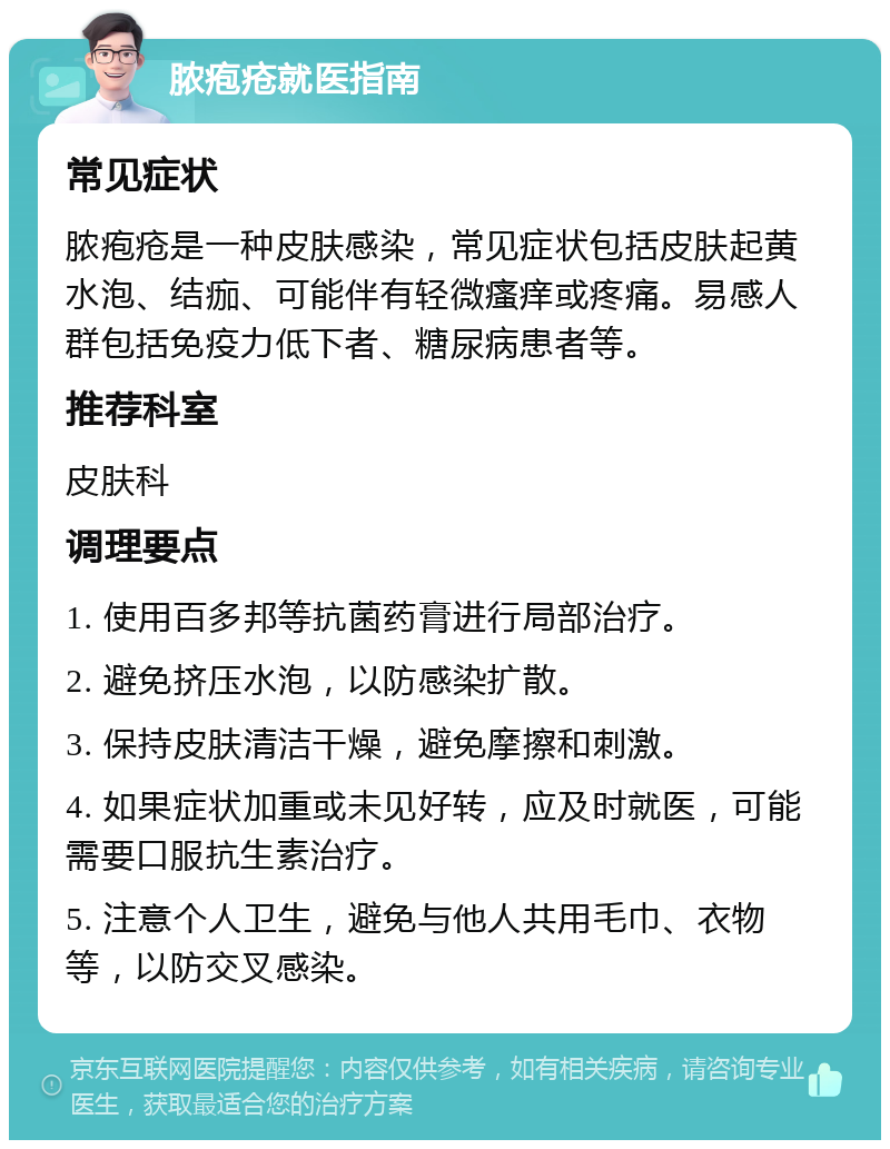 脓疱疮就医指南 常见症状 脓疱疮是一种皮肤感染，常见症状包括皮肤起黄水泡、结痂、可能伴有轻微瘙痒或疼痛。易感人群包括免疫力低下者、糖尿病患者等。 推荐科室 皮肤科 调理要点 1. 使用百多邦等抗菌药膏进行局部治疗。 2. 避免挤压水泡，以防感染扩散。 3. 保持皮肤清洁干燥，避免摩擦和刺激。 4. 如果症状加重或未见好转，应及时就医，可能需要口服抗生素治疗。 5. 注意个人卫生，避免与他人共用毛巾、衣物等，以防交叉感染。