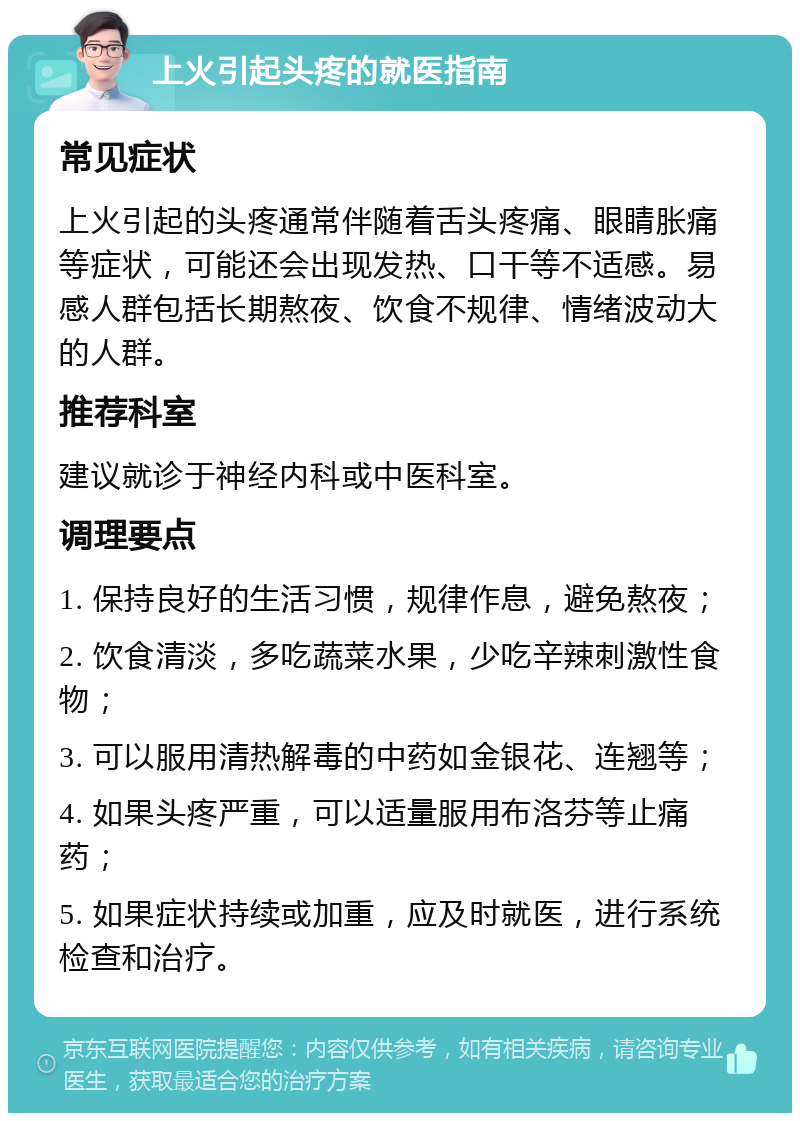 上火引起头疼的就医指南 常见症状 上火引起的头疼通常伴随着舌头疼痛、眼睛胀痛等症状，可能还会出现发热、口干等不适感。易感人群包括长期熬夜、饮食不规律、情绪波动大的人群。 推荐科室 建议就诊于神经内科或中医科室。 调理要点 1. 保持良好的生活习惯，规律作息，避免熬夜； 2. 饮食清淡，多吃蔬菜水果，少吃辛辣刺激性食物； 3. 可以服用清热解毒的中药如金银花、连翘等； 4. 如果头疼严重，可以适量服用布洛芬等止痛药； 5. 如果症状持续或加重，应及时就医，进行系统检查和治疗。