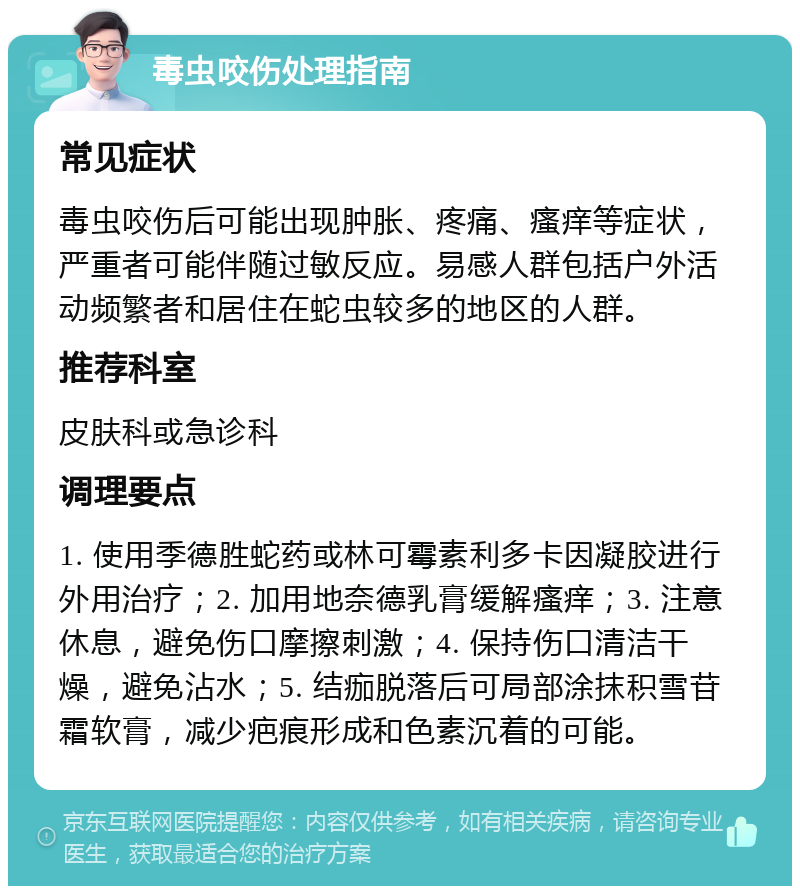 毒虫咬伤处理指南 常见症状 毒虫咬伤后可能出现肿胀、疼痛、瘙痒等症状，严重者可能伴随过敏反应。易感人群包括户外活动频繁者和居住在蛇虫较多的地区的人群。 推荐科室 皮肤科或急诊科 调理要点 1. 使用季德胜蛇药或林可霉素利多卡因凝胶进行外用治疗；2. 加用地奈德乳膏缓解瘙痒；3. 注意休息，避免伤口摩擦刺激；4. 保持伤口清洁干燥，避免沾水；5. 结痂脱落后可局部涂抹积雪苷霜软膏，减少疤痕形成和色素沉着的可能。