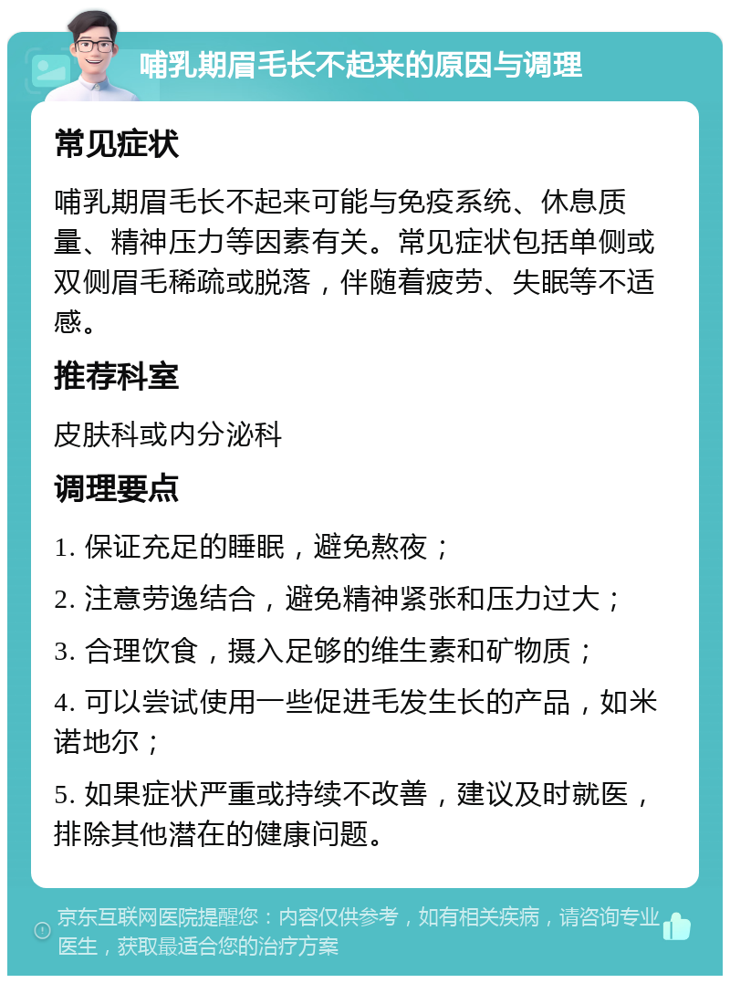 哺乳期眉毛长不起来的原因与调理 常见症状 哺乳期眉毛长不起来可能与免疫系统、休息质量、精神压力等因素有关。常见症状包括单侧或双侧眉毛稀疏或脱落，伴随着疲劳、失眠等不适感。 推荐科室 皮肤科或内分泌科 调理要点 1. 保证充足的睡眠，避免熬夜； 2. 注意劳逸结合，避免精神紧张和压力过大； 3. 合理饮食，摄入足够的维生素和矿物质； 4. 可以尝试使用一些促进毛发生长的产品，如米诺地尔； 5. 如果症状严重或持续不改善，建议及时就医，排除其他潜在的健康问题。