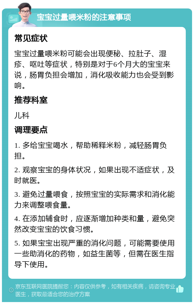 宝宝过量喂米粉的注意事项 常见症状 宝宝过量喂米粉可能会出现便秘、拉肚子、湿疹、呕吐等症状，特别是对于6个月大的宝宝来说，肠胃负担会增加，消化吸收能力也会受到影响。 推荐科室 儿科 调理要点 1. 多给宝宝喝水，帮助稀释米粉，减轻肠胃负担。 2. 观察宝宝的身体状况，如果出现不适症状，及时就医。 3. 避免过量喂食，按照宝宝的实际需求和消化能力来调整喂食量。 4. 在添加辅食时，应逐渐增加种类和量，避免突然改变宝宝的饮食习惯。 5. 如果宝宝出现严重的消化问题，可能需要使用一些助消化的药物，如益生菌等，但需在医生指导下使用。