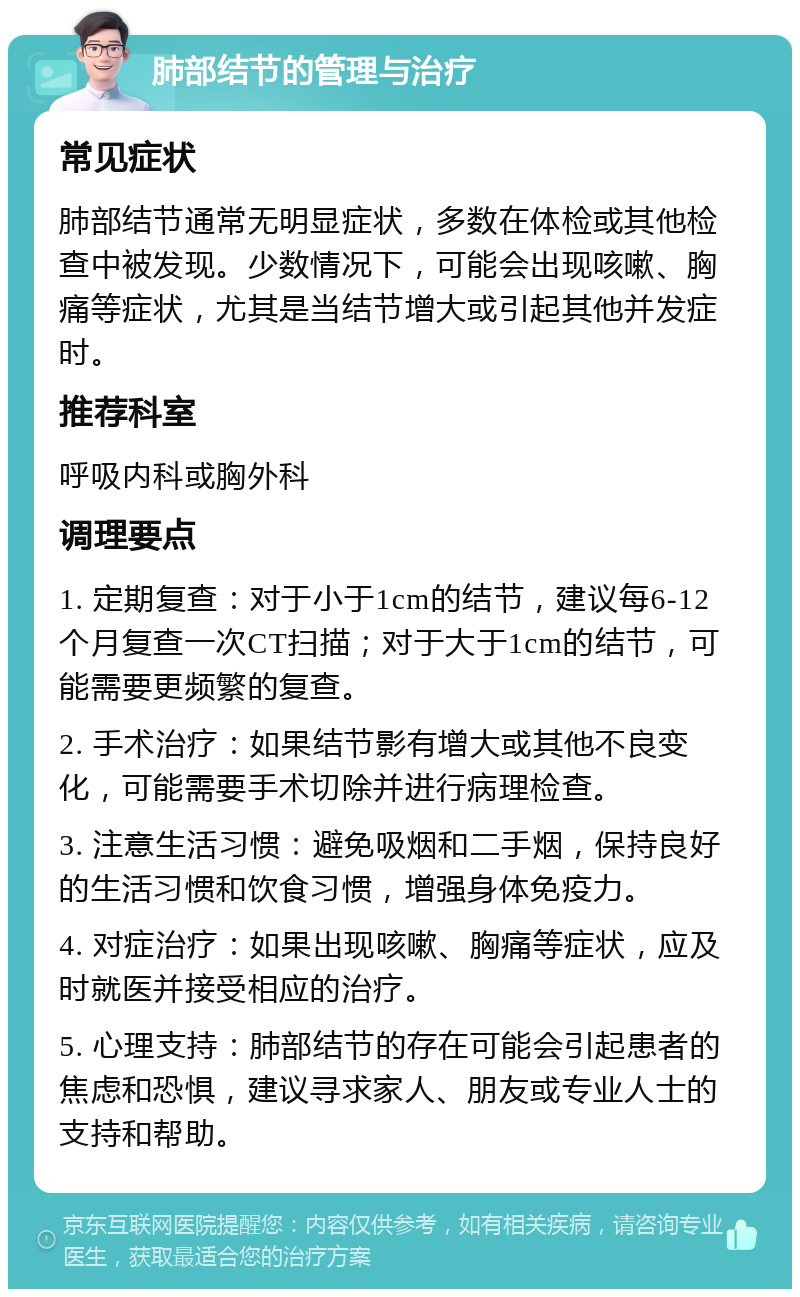 肺部结节的管理与治疗 常见症状 肺部结节通常无明显症状，多数在体检或其他检查中被发现。少数情况下，可能会出现咳嗽、胸痛等症状，尤其是当结节增大或引起其他并发症时。 推荐科室 呼吸内科或胸外科 调理要点 1. 定期复查：对于小于1cm的结节，建议每6-12个月复查一次CT扫描；对于大于1cm的结节，可能需要更频繁的复查。 2. 手术治疗：如果结节影有增大或其他不良变化，可能需要手术切除并进行病理检查。 3. 注意生活习惯：避免吸烟和二手烟，保持良好的生活习惯和饮食习惯，增强身体免疫力。 4. 对症治疗：如果出现咳嗽、胸痛等症状，应及时就医并接受相应的治疗。 5. 心理支持：肺部结节的存在可能会引起患者的焦虑和恐惧，建议寻求家人、朋友或专业人士的支持和帮助。