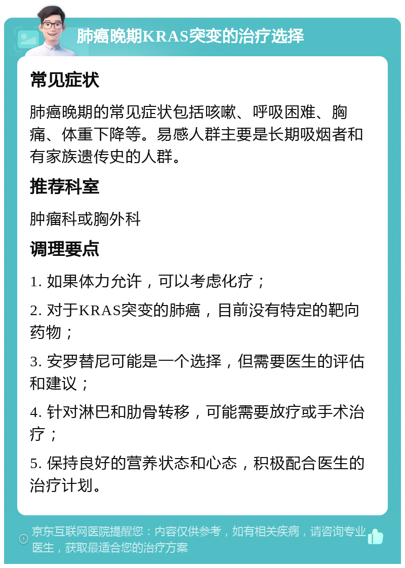 肺癌晚期KRAS突变的治疗选择 常见症状 肺癌晚期的常见症状包括咳嗽、呼吸困难、胸痛、体重下降等。易感人群主要是长期吸烟者和有家族遗传史的人群。 推荐科室 肿瘤科或胸外科 调理要点 1. 如果体力允许，可以考虑化疗； 2. 对于KRAS突变的肺癌，目前没有特定的靶向药物； 3. 安罗替尼可能是一个选择，但需要医生的评估和建议； 4. 针对淋巴和肋骨转移，可能需要放疗或手术治疗； 5. 保持良好的营养状态和心态，积极配合医生的治疗计划。