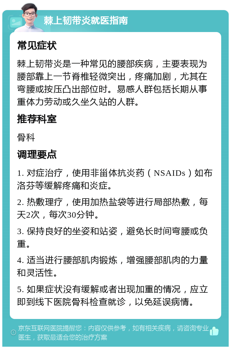 棘上韧带炎就医指南 常见症状 棘上韧带炎是一种常见的腰部疾病，主要表现为腰部靠上一节脊椎轻微突出，疼痛加剧，尤其在弯腰或按压凸出部位时。易感人群包括长期从事重体力劳动或久坐久站的人群。 推荐科室 骨科 调理要点 1. 对症治疗，使用非甾体抗炎药（NSAIDs）如布洛芬等缓解疼痛和炎症。 2. 热敷理疗，使用加热盐袋等进行局部热敷，每天2次，每次30分钟。 3. 保持良好的坐姿和站姿，避免长时间弯腰或负重。 4. 适当进行腰部肌肉锻炼，增强腰部肌肉的力量和灵活性。 5. 如果症状没有缓解或者出现加重的情况，应立即到线下医院骨科检查就诊，以免延误病情。