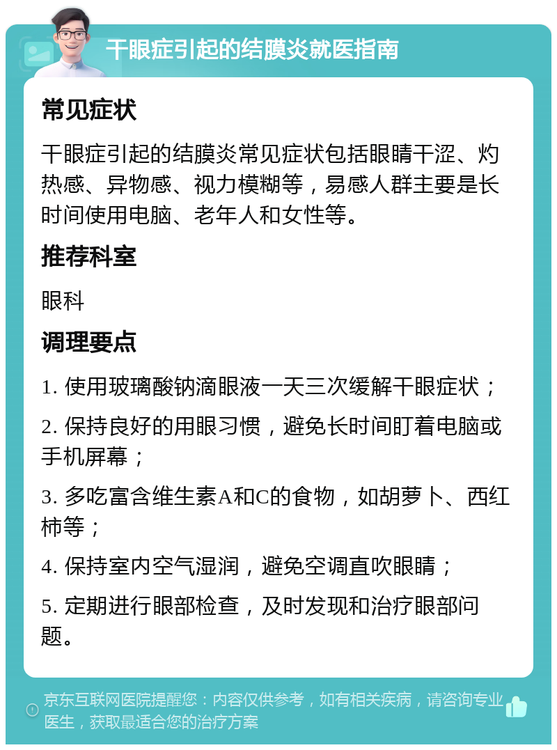 干眼症引起的结膜炎就医指南 常见症状 干眼症引起的结膜炎常见症状包括眼睛干涩、灼热感、异物感、视力模糊等，易感人群主要是长时间使用电脑、老年人和女性等。 推荐科室 眼科 调理要点 1. 使用玻璃酸钠滴眼液一天三次缓解干眼症状； 2. 保持良好的用眼习惯，避免长时间盯着电脑或手机屏幕； 3. 多吃富含维生素A和C的食物，如胡萝卜、西红柿等； 4. 保持室内空气湿润，避免空调直吹眼睛； 5. 定期进行眼部检查，及时发现和治疗眼部问题。