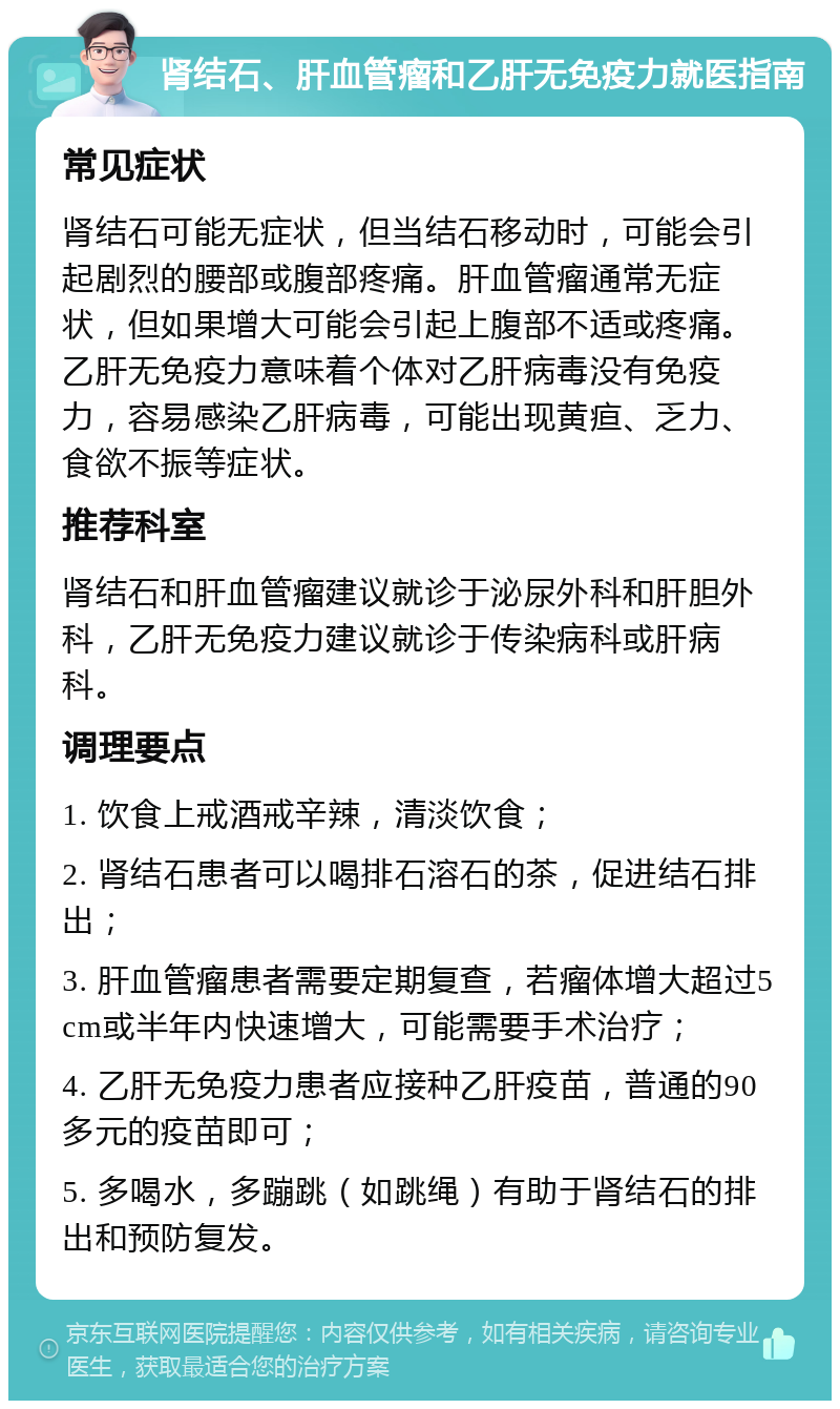 肾结石、肝血管瘤和乙肝无免疫力就医指南 常见症状 肾结石可能无症状，但当结石移动时，可能会引起剧烈的腰部或腹部疼痛。肝血管瘤通常无症状，但如果增大可能会引起上腹部不适或疼痛。乙肝无免疫力意味着个体对乙肝病毒没有免疫力，容易感染乙肝病毒，可能出现黄疸、乏力、食欲不振等症状。 推荐科室 肾结石和肝血管瘤建议就诊于泌尿外科和肝胆外科，乙肝无免疫力建议就诊于传染病科或肝病科。 调理要点 1. 饮食上戒酒戒辛辣，清淡饮食； 2. 肾结石患者可以喝排石溶石的茶，促进结石排出； 3. 肝血管瘤患者需要定期复查，若瘤体增大超过5cm或半年内快速增大，可能需要手术治疗； 4. 乙肝无免疫力患者应接种乙肝疫苗，普通的90多元的疫苗即可； 5. 多喝水，多蹦跳（如跳绳）有助于肾结石的排出和预防复发。