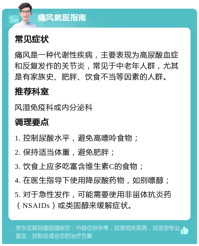 痛风就医指南 常见症状 痛风是一种代谢性疾病，主要表现为高尿酸血症和反复发作的关节炎，常见于中老年人群，尤其是有家族史、肥胖、饮食不当等因素的人群。 推荐科室 风湿免疫科或内分泌科 调理要点 1. 控制尿酸水平，避免高嘌呤食物； 2. 保持适当体重，避免肥胖； 3. 饮食上应多吃富含维生素C的食物； 4. 在医生指导下使用降尿酸药物，如别嘌醇； 5. 对于急性发作，可能需要使用非甾体抗炎药（NSAIDs）或类固醇来缓解症状。