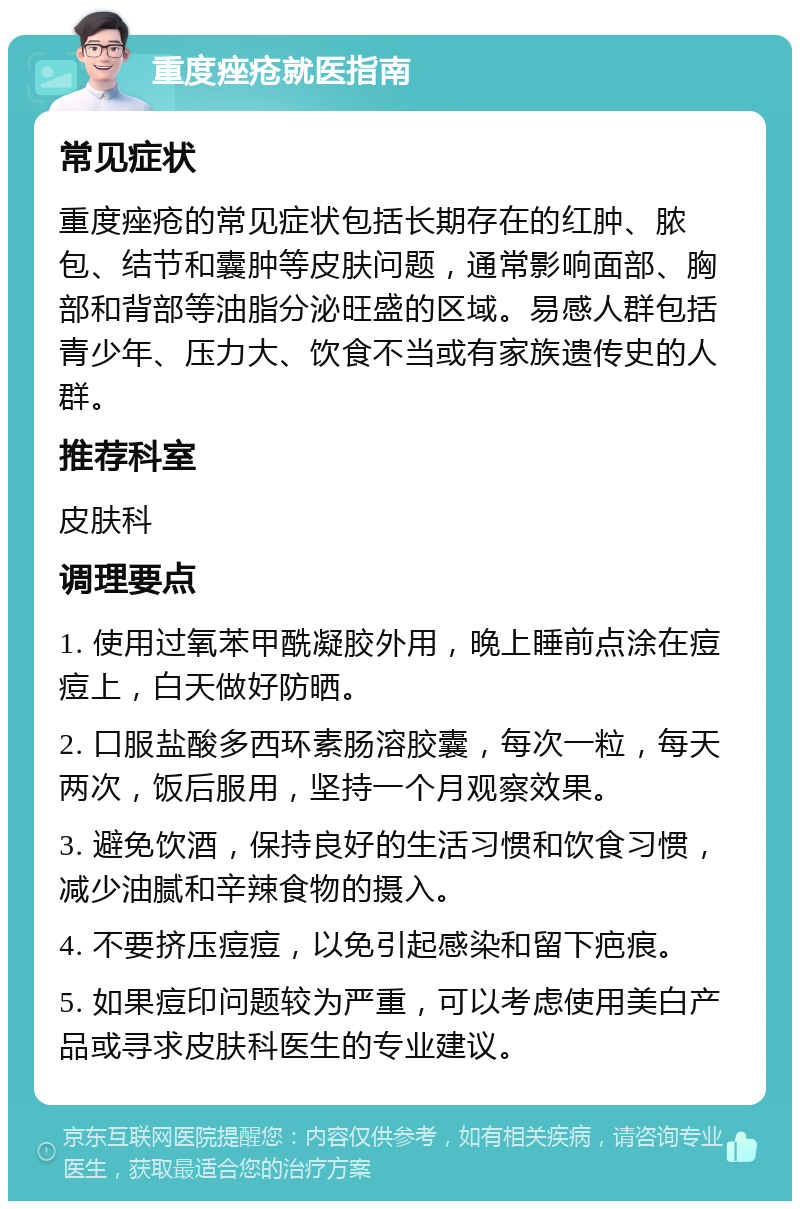 重度痤疮就医指南 常见症状 重度痤疮的常见症状包括长期存在的红肿、脓包、结节和囊肿等皮肤问题，通常影响面部、胸部和背部等油脂分泌旺盛的区域。易感人群包括青少年、压力大、饮食不当或有家族遗传史的人群。 推荐科室 皮肤科 调理要点 1. 使用过氧苯甲酰凝胶外用，晚上睡前点涂在痘痘上，白天做好防晒。 2. 口服盐酸多西环素肠溶胶囊，每次一粒，每天两次，饭后服用，坚持一个月观察效果。 3. 避免饮酒，保持良好的生活习惯和饮食习惯，减少油腻和辛辣食物的摄入。 4. 不要挤压痘痘，以免引起感染和留下疤痕。 5. 如果痘印问题较为严重，可以考虑使用美白产品或寻求皮肤科医生的专业建议。