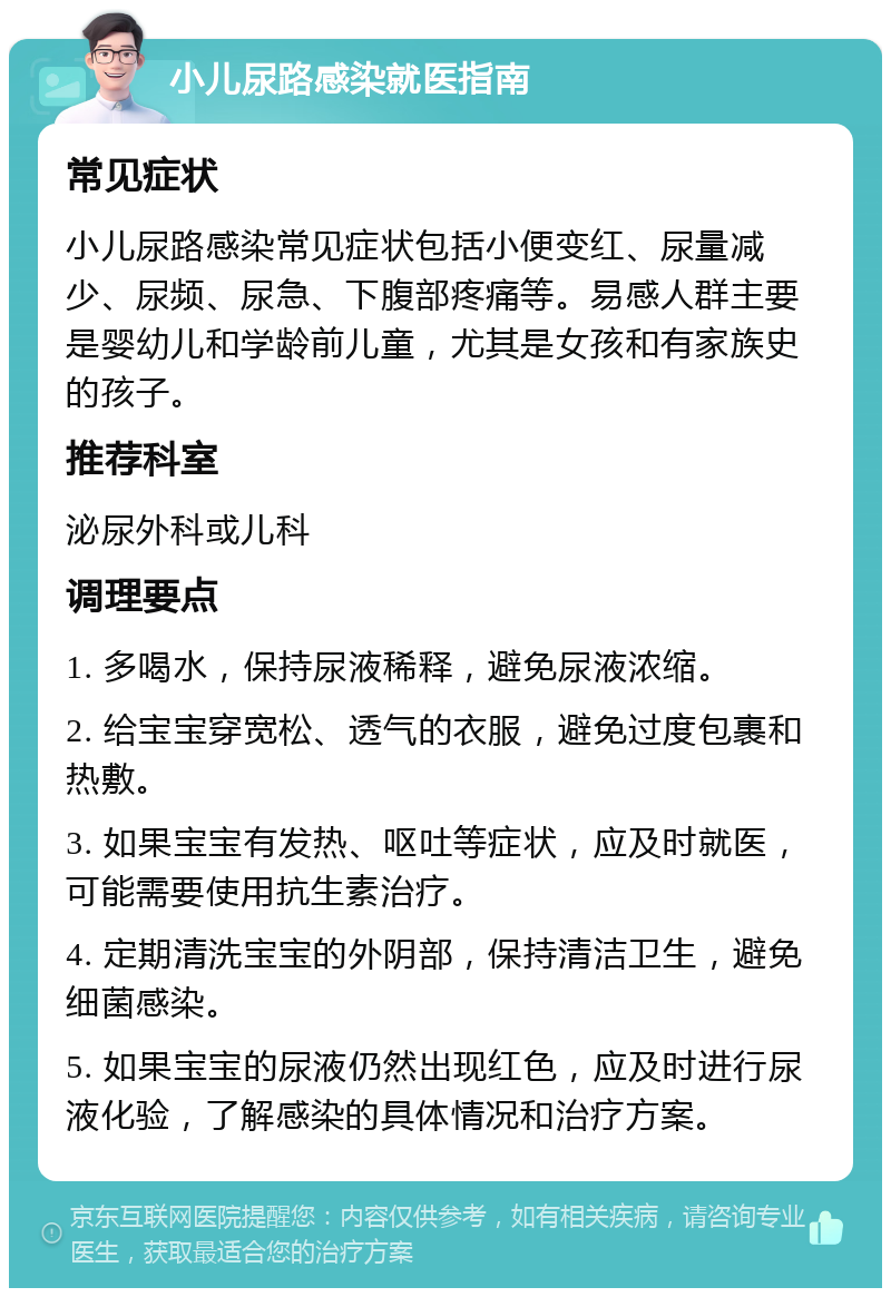 小儿尿路感染就医指南 常见症状 小儿尿路感染常见症状包括小便变红、尿量减少、尿频、尿急、下腹部疼痛等。易感人群主要是婴幼儿和学龄前儿童，尤其是女孩和有家族史的孩子。 推荐科室 泌尿外科或儿科 调理要点 1. 多喝水，保持尿液稀释，避免尿液浓缩。 2. 给宝宝穿宽松、透气的衣服，避免过度包裹和热敷。 3. 如果宝宝有发热、呕吐等症状，应及时就医，可能需要使用抗生素治疗。 4. 定期清洗宝宝的外阴部，保持清洁卫生，避免细菌感染。 5. 如果宝宝的尿液仍然出现红色，应及时进行尿液化验，了解感染的具体情况和治疗方案。