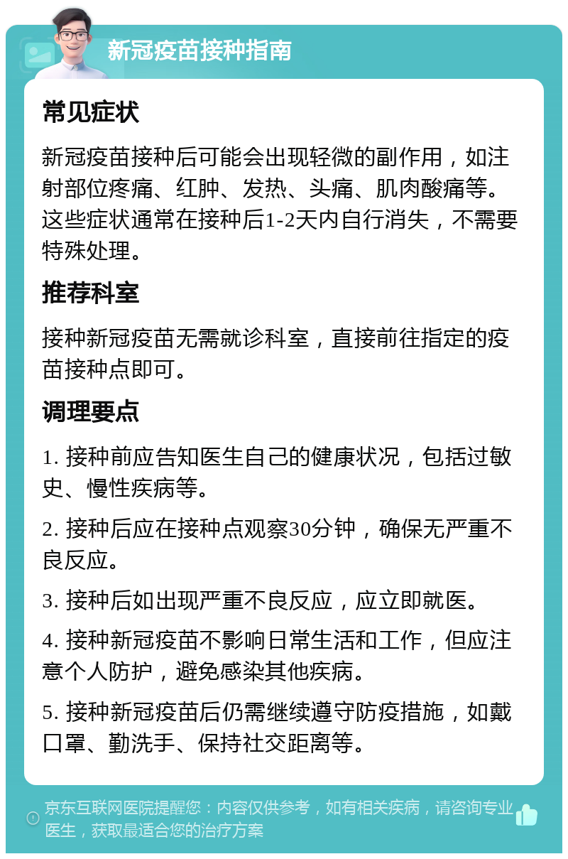 新冠疫苗接种指南 常见症状 新冠疫苗接种后可能会出现轻微的副作用，如注射部位疼痛、红肿、发热、头痛、肌肉酸痛等。这些症状通常在接种后1-2天内自行消失，不需要特殊处理。 推荐科室 接种新冠疫苗无需就诊科室，直接前往指定的疫苗接种点即可。 调理要点 1. 接种前应告知医生自己的健康状况，包括过敏史、慢性疾病等。 2. 接种后应在接种点观察30分钟，确保无严重不良反应。 3. 接种后如出现严重不良反应，应立即就医。 4. 接种新冠疫苗不影响日常生活和工作，但应注意个人防护，避免感染其他疾病。 5. 接种新冠疫苗后仍需继续遵守防疫措施，如戴口罩、勤洗手、保持社交距离等。