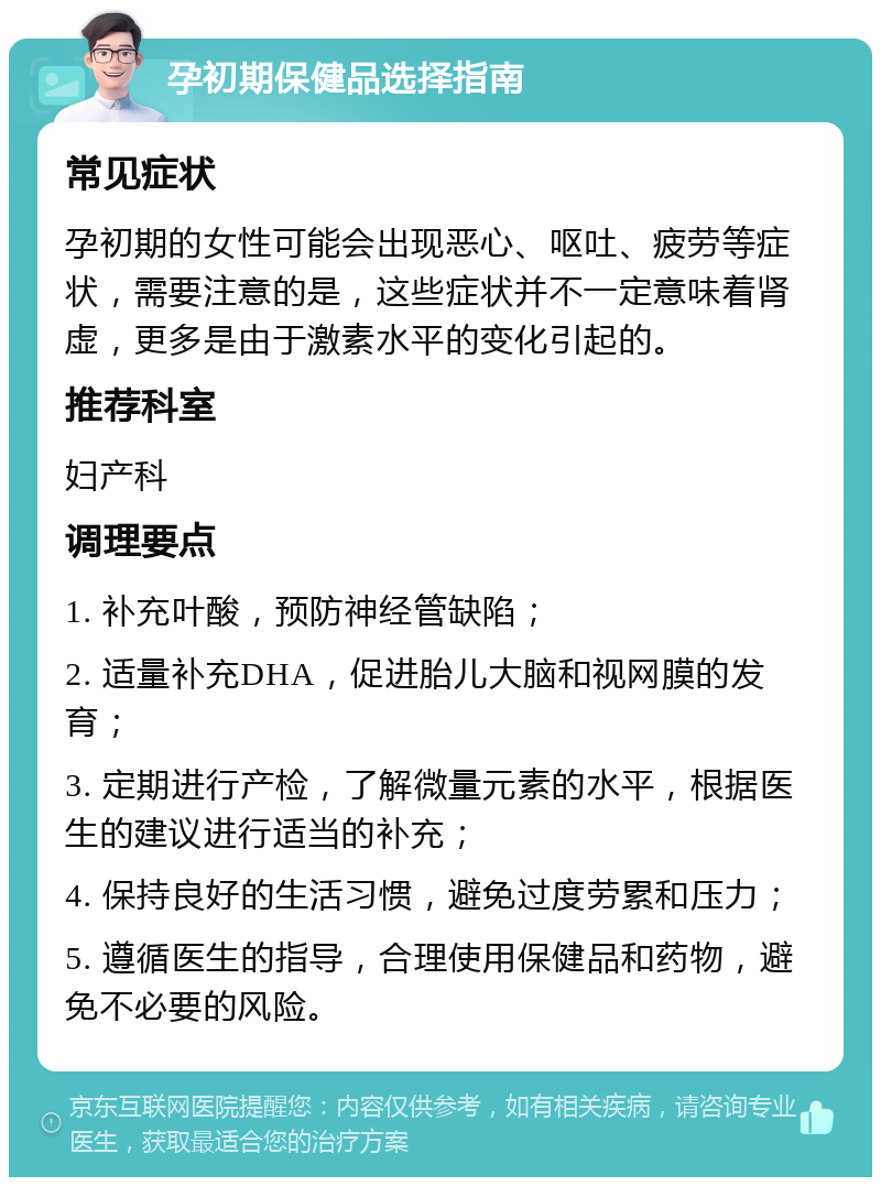 孕初期保健品选择指南 常见症状 孕初期的女性可能会出现恶心、呕吐、疲劳等症状，需要注意的是，这些症状并不一定意味着肾虚，更多是由于激素水平的变化引起的。 推荐科室 妇产科 调理要点 1. 补充叶酸，预防神经管缺陷； 2. 适量补充DHA，促进胎儿大脑和视网膜的发育； 3. 定期进行产检，了解微量元素的水平，根据医生的建议进行适当的补充； 4. 保持良好的生活习惯，避免过度劳累和压力； 5. 遵循医生的指导，合理使用保健品和药物，避免不必要的风险。