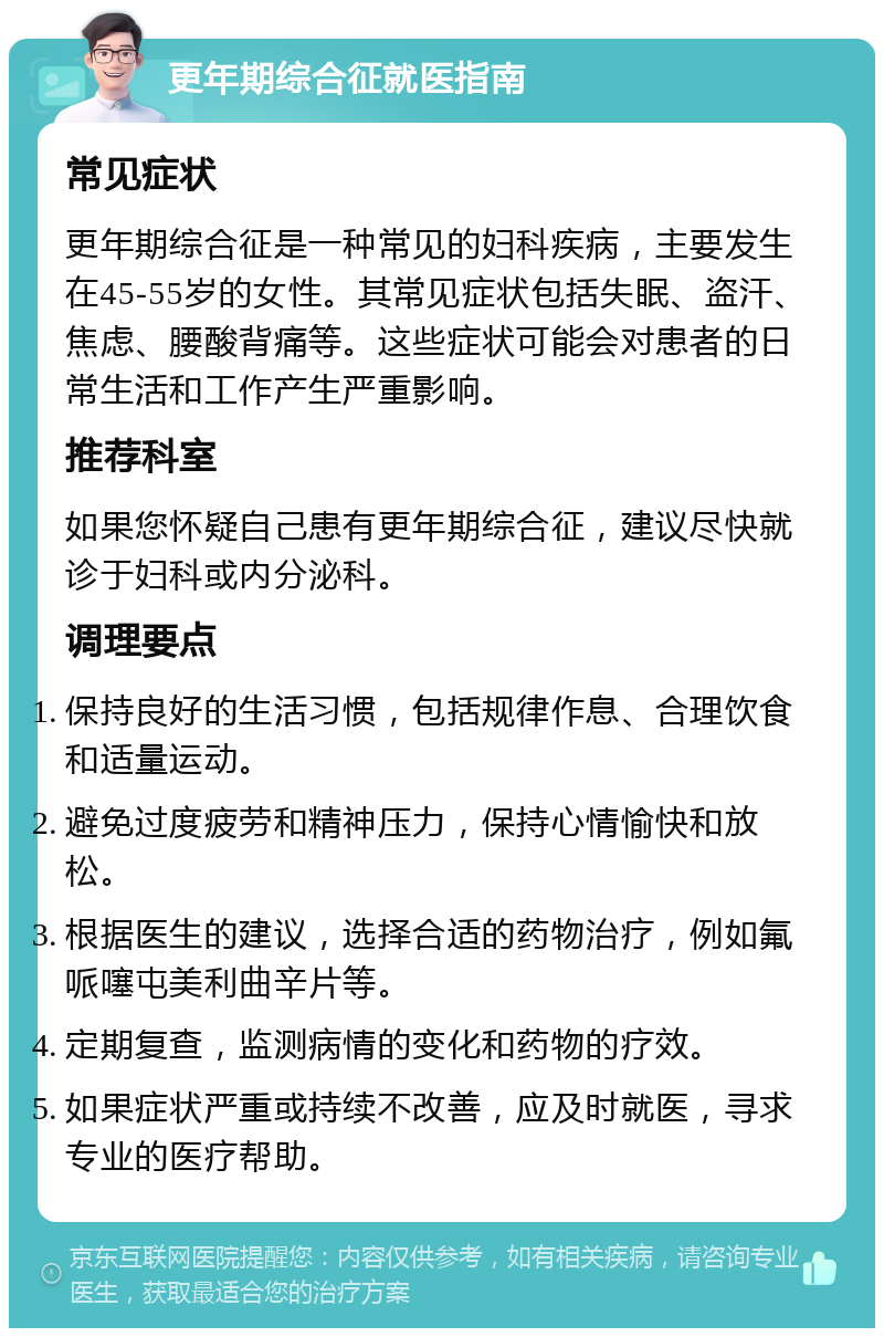 更年期综合征就医指南 常见症状 更年期综合征是一种常见的妇科疾病，主要发生在45-55岁的女性。其常见症状包括失眠、盗汗、焦虑、腰酸背痛等。这些症状可能会对患者的日常生活和工作产生严重影响。 推荐科室 如果您怀疑自己患有更年期综合征，建议尽快就诊于妇科或内分泌科。 调理要点 保持良好的生活习惯，包括规律作息、合理饮食和适量运动。 避免过度疲劳和精神压力，保持心情愉快和放松。 根据医生的建议，选择合适的药物治疗，例如氟哌噻屯美利曲辛片等。 定期复查，监测病情的变化和药物的疗效。 如果症状严重或持续不改善，应及时就医，寻求专业的医疗帮助。