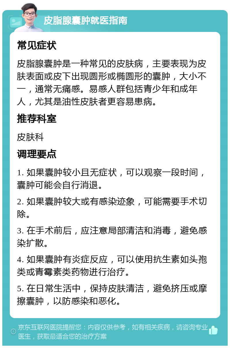 皮脂腺囊肿就医指南 常见症状 皮脂腺囊肿是一种常见的皮肤病，主要表现为皮肤表面或皮下出现圆形或椭圆形的囊肿，大小不一，通常无痛感。易感人群包括青少年和成年人，尤其是油性皮肤者更容易患病。 推荐科室 皮肤科 调理要点 1. 如果囊肿较小且无症状，可以观察一段时间，囊肿可能会自行消退。 2. 如果囊肿较大或有感染迹象，可能需要手术切除。 3. 在手术前后，应注意局部清洁和消毒，避免感染扩散。 4. 如果囊肿有炎症反应，可以使用抗生素如头孢类或青霉素类药物进行治疗。 5. 在日常生活中，保持皮肤清洁，避免挤压或摩擦囊肿，以防感染和恶化。