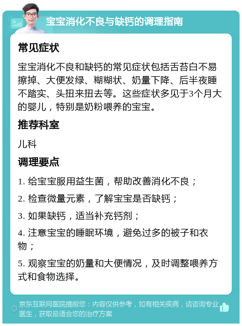 宝宝消化不良与缺钙的调理指南 常见症状 宝宝消化不良和缺钙的常见症状包括舌苔白不易擦掉、大便发绿、糊糊状、奶量下降、后半夜睡不踏实、头扭来扭去等。这些症状多见于3个月大的婴儿，特别是奶粉喂养的宝宝。 推荐科室 儿科 调理要点 1. 给宝宝服用益生菌，帮助改善消化不良； 2. 检查微量元素，了解宝宝是否缺钙； 3. 如果缺钙，适当补充钙剂； 4. 注意宝宝的睡眠环境，避免过多的被子和衣物； 5. 观察宝宝的奶量和大便情况，及时调整喂养方式和食物选择。