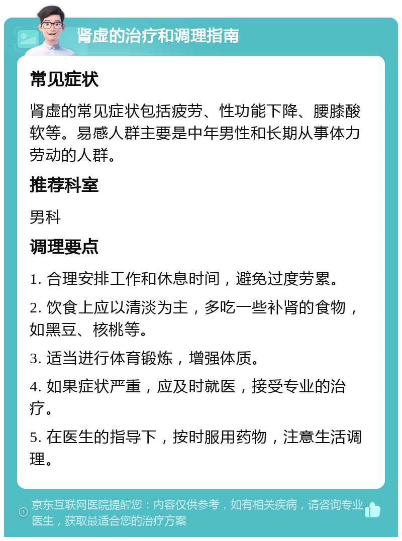 肾虚的治疗和调理指南 常见症状 肾虚的常见症状包括疲劳、性功能下降、腰膝酸软等。易感人群主要是中年男性和长期从事体力劳动的人群。 推荐科室 男科 调理要点 1. 合理安排工作和休息时间，避免过度劳累。 2. 饮食上应以清淡为主，多吃一些补肾的食物，如黑豆、核桃等。 3. 适当进行体育锻炼，增强体质。 4. 如果症状严重，应及时就医，接受专业的治疗。 5. 在医生的指导下，按时服用药物，注意生活调理。