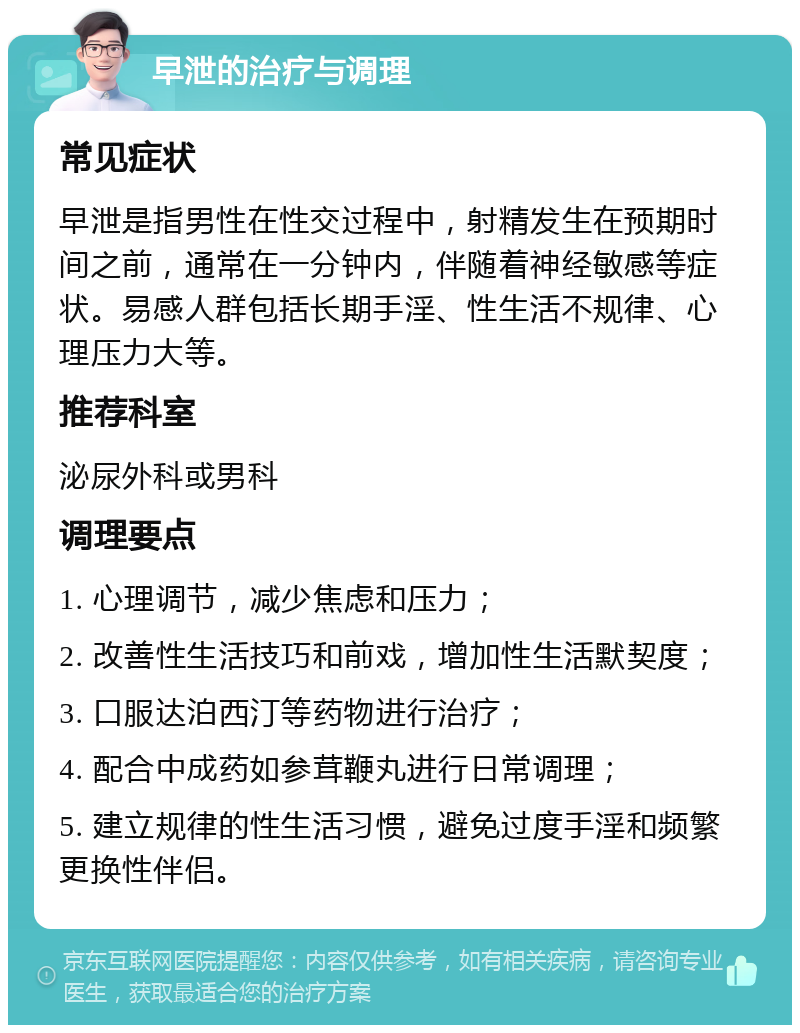 早泄的治疗与调理 常见症状 早泄是指男性在性交过程中，射精发生在预期时间之前，通常在一分钟内，伴随着神经敏感等症状。易感人群包括长期手淫、性生活不规律、心理压力大等。 推荐科室 泌尿外科或男科 调理要点 1. 心理调节，减少焦虑和压力； 2. 改善性生活技巧和前戏，增加性生活默契度； 3. 口服达泊西汀等药物进行治疗； 4. 配合中成药如参茸鞭丸进行日常调理； 5. 建立规律的性生活习惯，避免过度手淫和频繁更换性伴侣。