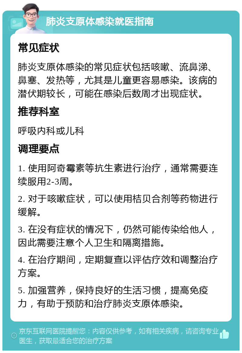 肺炎支原体感染就医指南 常见症状 肺炎支原体感染的常见症状包括咳嗽、流鼻涕、鼻塞、发热等，尤其是儿童更容易感染。该病的潜伏期较长，可能在感染后数周才出现症状。 推荐科室 呼吸内科或儿科 调理要点 1. 使用阿奇霉素等抗生素进行治疗，通常需要连续服用2-3周。 2. 对于咳嗽症状，可以使用桔贝合剂等药物进行缓解。 3. 在没有症状的情况下，仍然可能传染给他人，因此需要注意个人卫生和隔离措施。 4. 在治疗期间，定期复查以评估疗效和调整治疗方案。 5. 加强营养，保持良好的生活习惯，提高免疫力，有助于预防和治疗肺炎支原体感染。