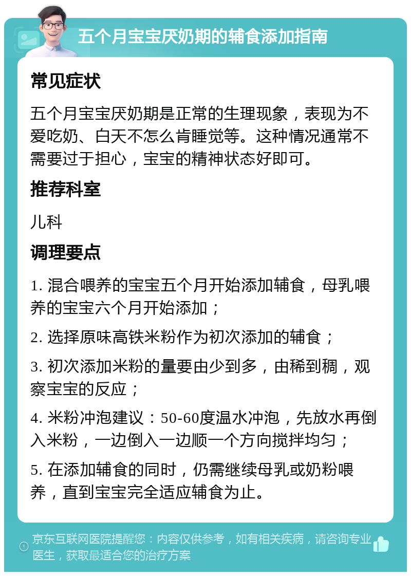 五个月宝宝厌奶期的辅食添加指南 常见症状 五个月宝宝厌奶期是正常的生理现象，表现为不爱吃奶、白天不怎么肯睡觉等。这种情况通常不需要过于担心，宝宝的精神状态好即可。 推荐科室 儿科 调理要点 1. 混合喂养的宝宝五个月开始添加辅食，母乳喂养的宝宝六个月开始添加； 2. 选择原味高铁米粉作为初次添加的辅食； 3. 初次添加米粉的量要由少到多，由稀到稠，观察宝宝的反应； 4. 米粉冲泡建议：50-60度温水冲泡，先放水再倒入米粉，一边倒入一边顺一个方向搅拌均匀； 5. 在添加辅食的同时，仍需继续母乳或奶粉喂养，直到宝宝完全适应辅食为止。