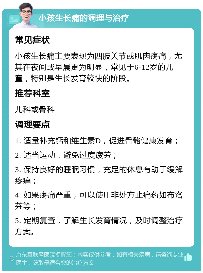 小孩生长痛的调理与治疗 常见症状 小孩生长痛主要表现为四肢关节或肌肉疼痛，尤其在夜间或早晨更为明显，常见于6-12岁的儿童，特别是生长发育较快的阶段。 推荐科室 儿科或骨科 调理要点 1. 适量补充钙和维生素D，促进骨骼健康发育； 2. 适当运动，避免过度疲劳； 3. 保持良好的睡眠习惯，充足的休息有助于缓解疼痛； 4. 如果疼痛严重，可以使用非处方止痛药如布洛芬等； 5. 定期复查，了解生长发育情况，及时调整治疗方案。