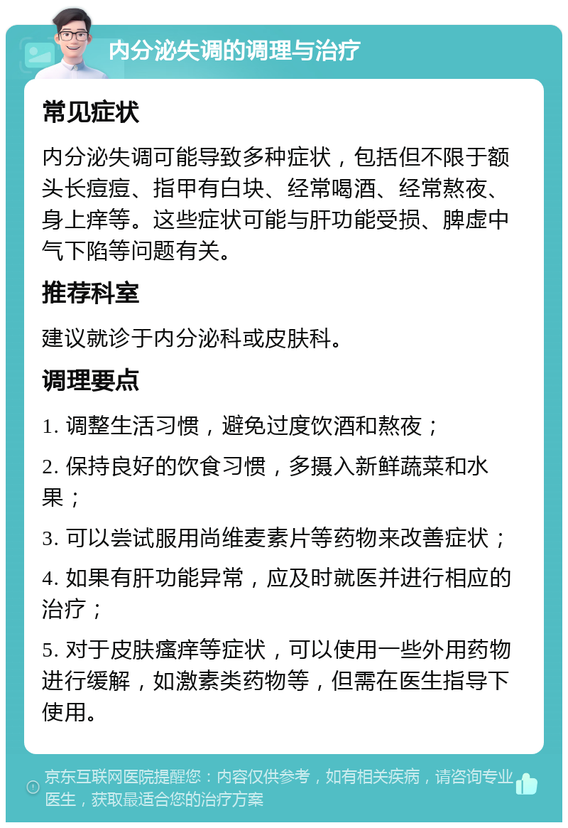 内分泌失调的调理与治疗 常见症状 内分泌失调可能导致多种症状，包括但不限于额头长痘痘、指甲有白块、经常喝酒、经常熬夜、身上痒等。这些症状可能与肝功能受损、脾虚中气下陷等问题有关。 推荐科室 建议就诊于内分泌科或皮肤科。 调理要点 1. 调整生活习惯，避免过度饮酒和熬夜； 2. 保持良好的饮食习惯，多摄入新鲜蔬菜和水果； 3. 可以尝试服用尚维麦素片等药物来改善症状； 4. 如果有肝功能异常，应及时就医并进行相应的治疗； 5. 对于皮肤瘙痒等症状，可以使用一些外用药物进行缓解，如激素类药物等，但需在医生指导下使用。