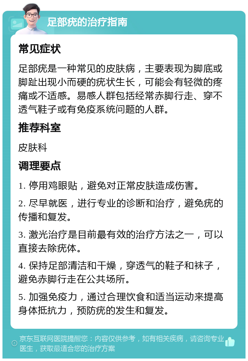 足部疣的治疗指南 常见症状 足部疣是一种常见的皮肤病，主要表现为脚底或脚趾出现小而硬的疣状生长，可能会有轻微的疼痛或不适感。易感人群包括经常赤脚行走、穿不透气鞋子或有免疫系统问题的人群。 推荐科室 皮肤科 调理要点 1. 停用鸡眼贴，避免对正常皮肤造成伤害。 2. 尽早就医，进行专业的诊断和治疗，避免疣的传播和复发。 3. 激光治疗是目前最有效的治疗方法之一，可以直接去除疣体。 4. 保持足部清洁和干燥，穿透气的鞋子和袜子，避免赤脚行走在公共场所。 5. 加强免疫力，通过合理饮食和适当运动来提高身体抵抗力，预防疣的发生和复发。