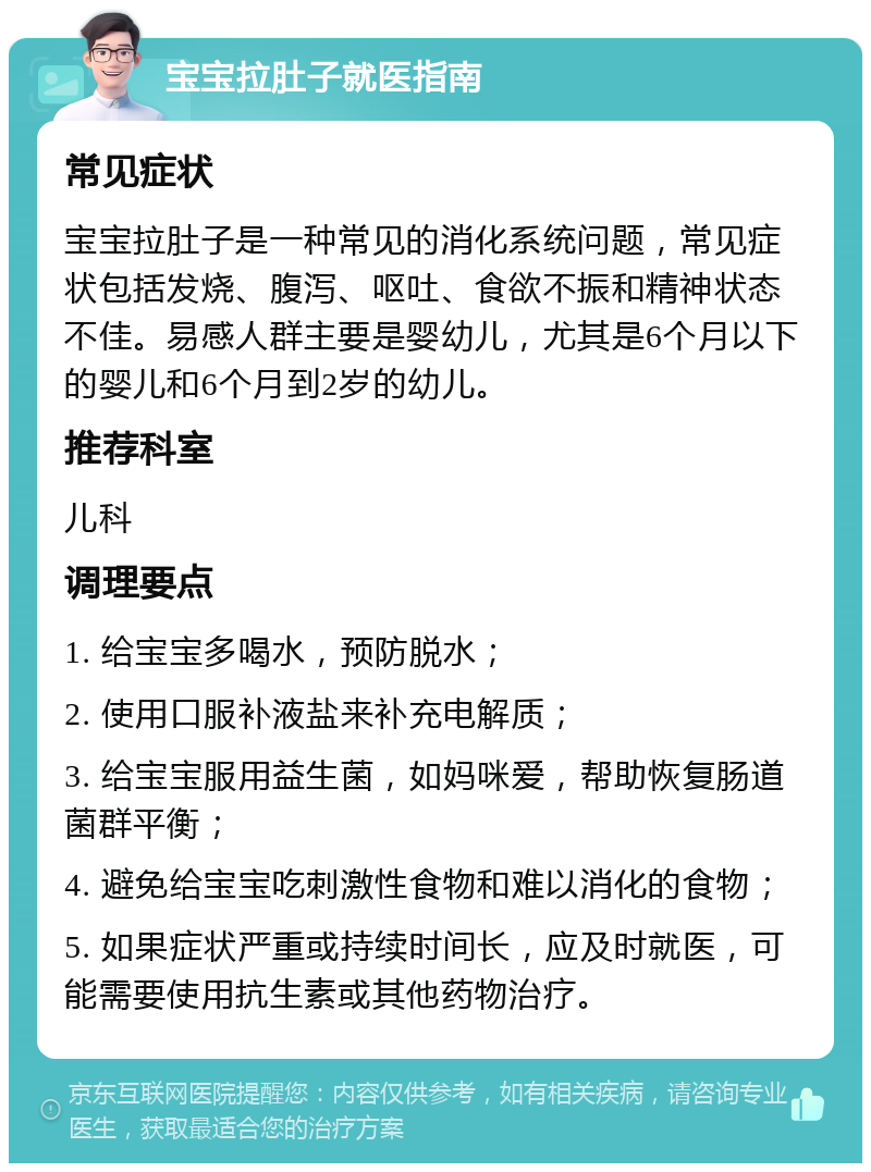 宝宝拉肚子就医指南 常见症状 宝宝拉肚子是一种常见的消化系统问题，常见症状包括发烧、腹泻、呕吐、食欲不振和精神状态不佳。易感人群主要是婴幼儿，尤其是6个月以下的婴儿和6个月到2岁的幼儿。 推荐科室 儿科 调理要点 1. 给宝宝多喝水，预防脱水； 2. 使用口服补液盐来补充电解质； 3. 给宝宝服用益生菌，如妈咪爱，帮助恢复肠道菌群平衡； 4. 避免给宝宝吃刺激性食物和难以消化的食物； 5. 如果症状严重或持续时间长，应及时就医，可能需要使用抗生素或其他药物治疗。