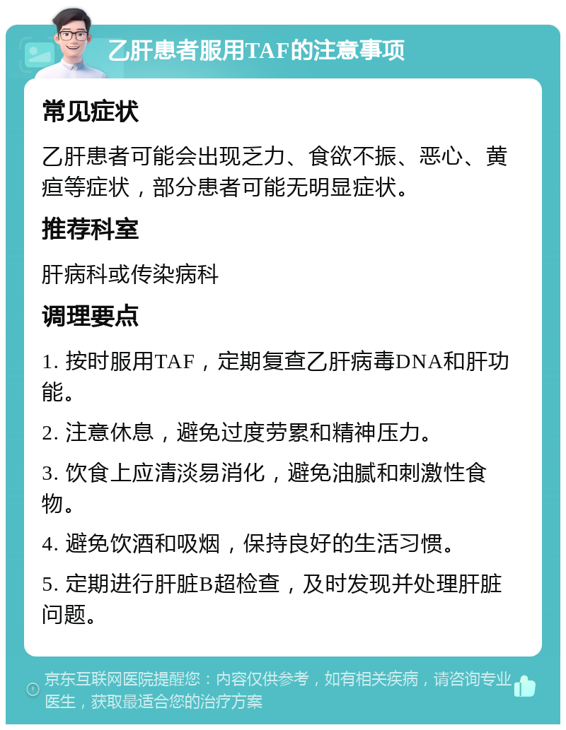 乙肝患者服用TAF的注意事项 常见症状 乙肝患者可能会出现乏力、食欲不振、恶心、黄疸等症状，部分患者可能无明显症状。 推荐科室 肝病科或传染病科 调理要点 1. 按时服用TAF，定期复查乙肝病毒DNA和肝功能。 2. 注意休息，避免过度劳累和精神压力。 3. 饮食上应清淡易消化，避免油腻和刺激性食物。 4. 避免饮酒和吸烟，保持良好的生活习惯。 5. 定期进行肝脏B超检查，及时发现并处理肝脏问题。