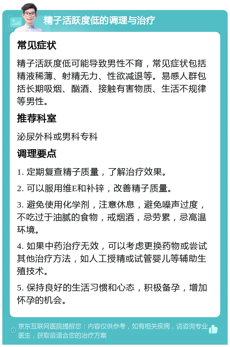 精子活跃度低的调理与治疗 常见症状 精子活跃度低可能导致男性不育，常见症状包括精液稀薄、射精无力、性欲减退等。易感人群包括长期吸烟、酗酒、接触有害物质、生活不规律等男性。 推荐科室 泌尿外科或男科专科 调理要点 1. 定期复查精子质量，了解治疗效果。 2. 可以服用维E和补锌，改善精子质量。 3. 避免使用化学剂，注意休息，避免噪声过度，不吃过于油腻的食物，戒烟酒，忌劳累，忌高温环境。 4. 如果中药治疗无效，可以考虑更换药物或尝试其他治疗方法，如人工授精或试管婴儿等辅助生殖技术。 5. 保持良好的生活习惯和心态，积极备孕，增加怀孕的机会。