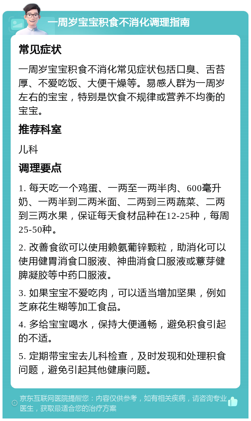 一周岁宝宝积食不消化调理指南 常见症状 一周岁宝宝积食不消化常见症状包括口臭、舌苔厚、不爱吃饭、大便干燥等。易感人群为一周岁左右的宝宝，特别是饮食不规律或营养不均衡的宝宝。 推荐科室 儿科 调理要点 1. 每天吃一个鸡蛋、一两至一两半肉、600毫升奶、一两半到二两米面、二两到三两蔬菜、二两到三两水果，保证每天食材品种在12-25种，每周25-50种。 2. 改善食欲可以使用赖氨葡锌颗粒，助消化可以使用健胃消食口服液、神曲消食口服液或薏芽健脾凝胶等中药口服液。 3. 如果宝宝不爱吃肉，可以适当增加坚果，例如芝麻花生糊等加工食品。 4. 多给宝宝喝水，保持大便通畅，避免积食引起的不适。 5. 定期带宝宝去儿科检查，及时发现和处理积食问题，避免引起其他健康问题。