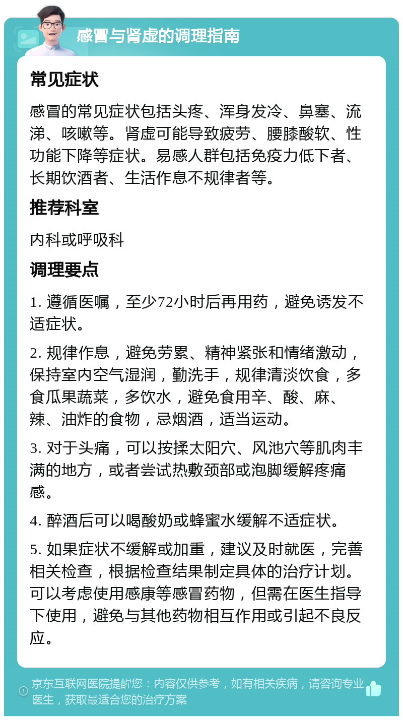 感冒与肾虚的调理指南 常见症状 感冒的常见症状包括头疼、浑身发冷、鼻塞、流涕、咳嗽等。肾虚可能导致疲劳、腰膝酸软、性功能下降等症状。易感人群包括免疫力低下者、长期饮酒者、生活作息不规律者等。 推荐科室 内科或呼吸科 调理要点 1. 遵循医嘱，至少72小时后再用药，避免诱发不适症状。 2. 规律作息，避免劳累、精神紧张和情绪激动，保持室内空气湿润，勤洗手，规律清淡饮食，多食瓜果蔬菜，多饮水，避免食用辛、酸、麻、辣、油炸的食物，忌烟酒，适当运动。 3. 对于头痛，可以按揉太阳穴、风池穴等肌肉丰满的地方，或者尝试热敷颈部或泡脚缓解疼痛感。 4. 醉酒后可以喝酸奶或蜂蜜水缓解不适症状。 5. 如果症状不缓解或加重，建议及时就医，完善相关检查，根据检查结果制定具体的治疗计划。可以考虑使用感康等感冒药物，但需在医生指导下使用，避免与其他药物相互作用或引起不良反应。