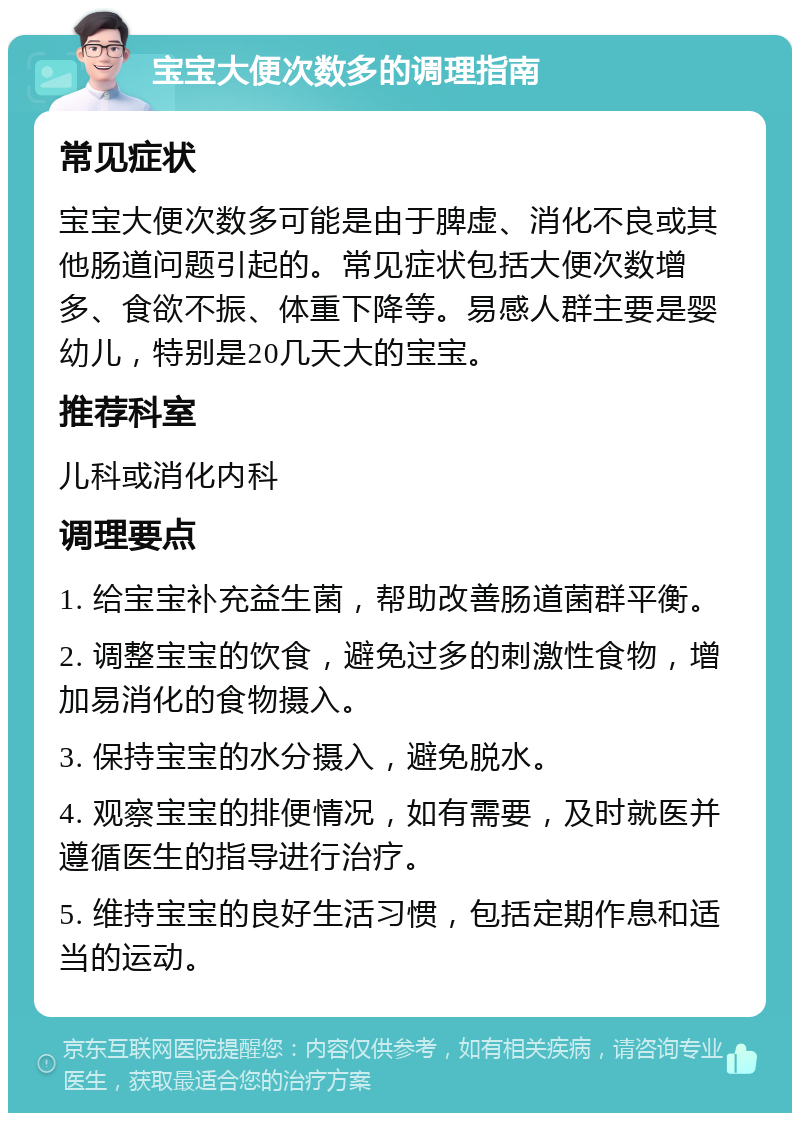 宝宝大便次数多的调理指南 常见症状 宝宝大便次数多可能是由于脾虚、消化不良或其他肠道问题引起的。常见症状包括大便次数增多、食欲不振、体重下降等。易感人群主要是婴幼儿，特别是20几天大的宝宝。 推荐科室 儿科或消化内科 调理要点 1. 给宝宝补充益生菌，帮助改善肠道菌群平衡。 2. 调整宝宝的饮食，避免过多的刺激性食物，增加易消化的食物摄入。 3. 保持宝宝的水分摄入，避免脱水。 4. 观察宝宝的排便情况，如有需要，及时就医并遵循医生的指导进行治疗。 5. 维持宝宝的良好生活习惯，包括定期作息和适当的运动。